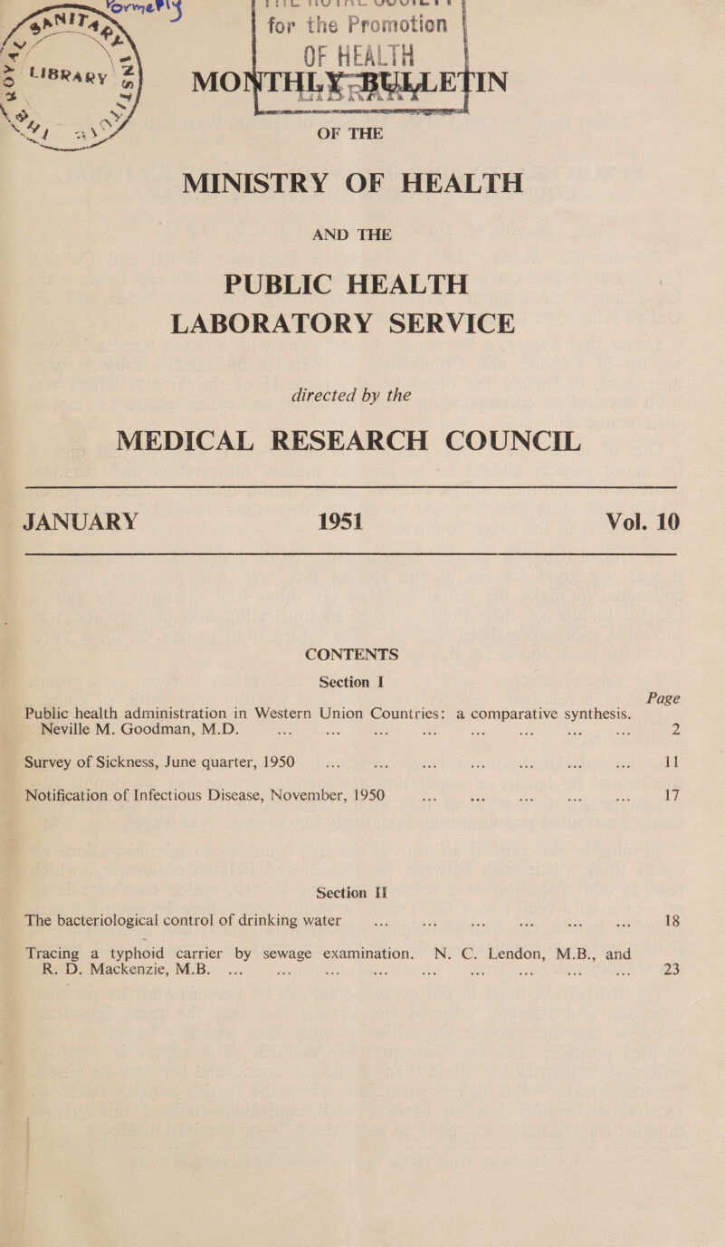 Bko Be FERRY BELEK Wh Wiebe £ &amp; | for the Promotion | OF ae, MINISTRY OF HEALTH AND THE PUBLIC HEALTH LABORATORY SERVICE directed by the MEDICAL RESEARCH COUNCIL JANUARY 1951 Vol. 10 CONTENTS Section I Page Public health administration in Western Union Countries: a comparative synthesis. Neville M. Goodman, M.D. a ; Survey of Sickness, June quarter, 1950 ef) a BA Ke: sts aus ‘ax it Notification of Infectious Disease, November, 1950 ue es AE: if Hy 17 Section Hi The bacteriological control of drinking water Be wat ae sh Bale bis 18 Tracing a typhoid carrier a es examination. N. C. Lendon, M.B., and R. D. Mackenzie, M.B... 3 Oi Les hs Be rs A 23