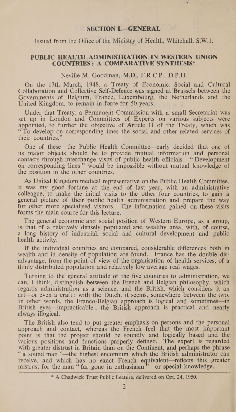 ~ SECTION L—GENERAL Issued from the Office of the Ministry of Health, Whitehall, S.W.1. PUBLIC HEALTH ADMINISTRATION IN WESTERN UNION COUNTRIES : A COMPARATIVE SYNTHESIS* Neville M. Goodman, M.D., F.R.C.P., D.P.H. On the 17th March, 1948, a ‘Treaty of Economic, Social and Cultural Collaboration and Collective Self-Defence was:signed at Brussels between the Governments of Belgium, France, Luxembourg, the Netherlands and the United Kingdom, to remain in force for 50 years. Under that Treaty, a Permanent Commission with a small Secretariat was set up in London and Committees of Experts on various subjects were appointed, to further the objective of Article IJ of the Treaty, which was “To develop on corresponding lines the social and other related services of their countries.” One of these—the Public Health Committee—early decided that one of its major objects should be to provide mutual information and personal contacts through interchange visits of public health officials. ““ Development On corresponding lines’ would be impossible without mutual knowledge of the position in the other countries. As United Kingdom medical representative on the Public Health Committee, it was my good fortune at the end of last year, with an administrative colleague, to make the initial visits to the other four countries, to gain a general picture of their public health administration and prepare the way for other more specialised visitors. The information gained on these visits forms the main source for this lecture. The general economic and social position of Western Europe, as a group, is that of a relatively densely populated and wealthy area, with, of course, a long history of industrial, social and cultural development and public health activity. If the individual countries are compared, considerable differences both in wealth and in density of population are found. France has the double dis- advantage, from the point of view of the organisation of health services, of a thinly distributed population and relatively low average real wages. Turning to the general attitude of the five countries to administration, we can, I think, distinguish between the French and Belgian philosophy, which regards administration as a science, and the British, which considers it an art—or even a craft: with the Dutch, it seems, somewhere between the two. In other words, the Franco-Belgian approach is logical and sometimes—in British eyes—impracticable ; the British approach is practical and nearly always illogical. The British also tend to put greater emphasis on persons and the personal approach and contact, whereas the French feel that the most important point is that the project should be soundly and logically based and the various positions and functions properly defined. The expert is regarded with greater distrust in Britain than on the Continent, and perhaps the phrase “a sound man ”—the highest encomium which the British administrator can receive, and which has no exact French equivalent—treflects this greater mistrust for the man “far gone in enthusiasm ”—or special knowledge. * A Chadwick Trust Public Lecture, delivered on Oct. 24, 1950. Z