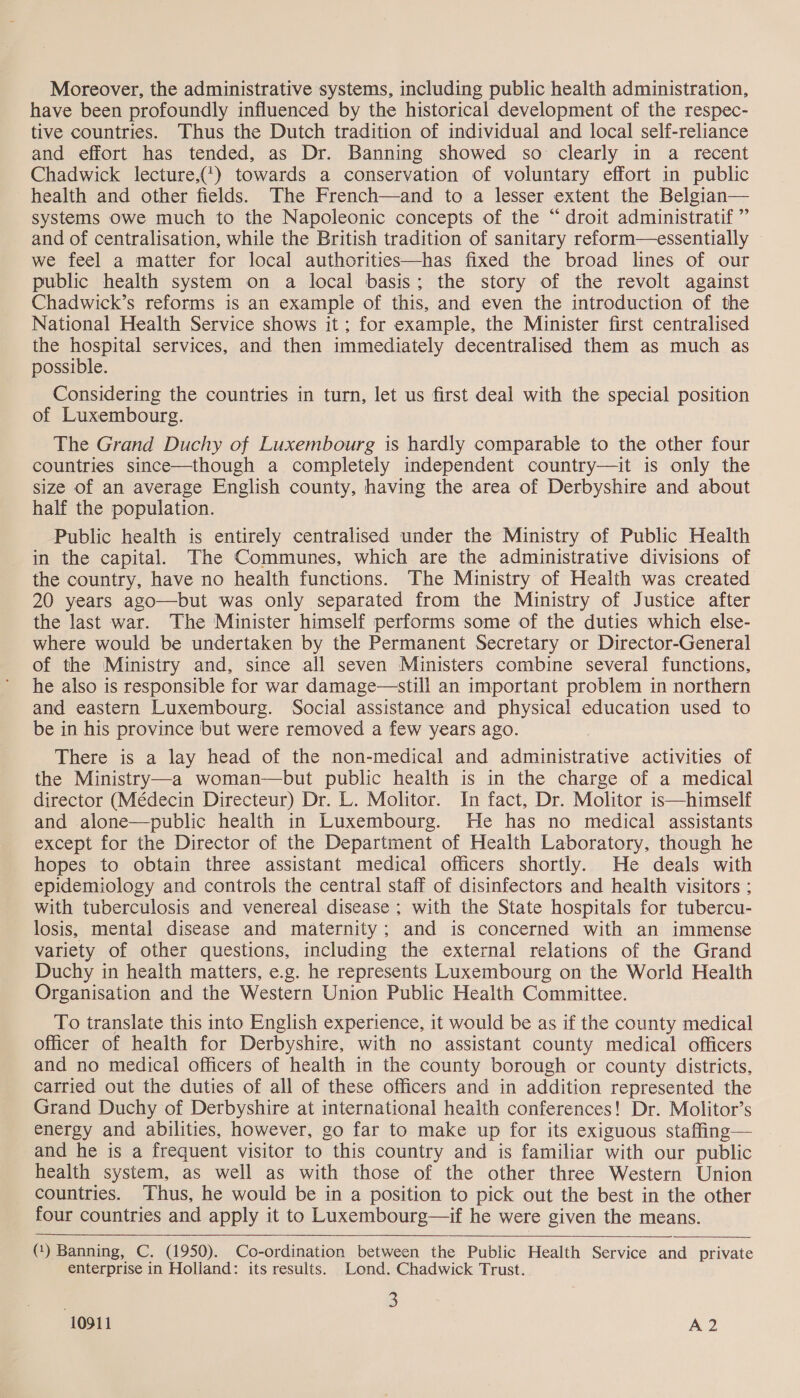 Moreover, the administrative systems, including public health administration, have been profoundly influenced by the historical development of the respec- tive countries. Thus the Dutch tradition of individual and local self-reliance and effort has tended, as Dr. Banning showed so clearly in a recent Chadwick lecture,(*) towards a conservation of voluntary effort in public health and other fields. The French—and to a lesser extent the Belgian— systems owe much to the Napoleonic concepts of the “droit administratif ” and of centralisation, while the British tradition of sanitary reform—essentially we feel a matter for local authorities—has fixed the broad lines of our public health system on a local basis; the story of the revolt against Chadwick’s reforms is an example of this, and even the introduction of the National Health Service shows it; for example, the Minister first centralised the hospital services, and then immediately decentralised them as much as possible. Considering the countries in turn, let us first deal with the special position of Luxembourg. The Grand Duchy of Luxembourg is hardly comparable to the other four countries since—though a completely independent country—it is only the size of an average English county, having the area of Derbyshire and about half the population. Public health is entirely centralised under the Ministry of Public Health in the capital. The Communes, which are the administrative divisions of the country, have no health functions. The Ministry of Health was created 20 years ago—but was only separated from the Ministry of Justice after the last war. The Minister himself performs some of the duties which else- where would be undertaken by the Permanent Secretary or Director-General of the Ministry and, since all seven Ministers combine several functions, he also is responsible for war damage—still an important problem in northern and eastern Luxembourg. Social assistance and physical education used to be in his province but were removed a few years ago. There is a lay head of the non-medical and administrative activities of the Ministry—a woman—but public health is in the charge of a medical director (Médecin Directeur) Dr. L. Molitor. In fact, Dr. Molitor is—himself and alone—public health in Luxembourg. He has no medical assistants except for the Director of the Department of Health Laboratory, though he hopes to obtain three assistant medical officers shortly. He deals with epidemiology and controls the central staff of disinfectors and health visitors ; with tuberculosis and venereal disease ; with the State hospitals for tubercu- losis, mental disease and maternity; and is concerned with an immense variety of other questions, including the external relations of the Grand Duchy in health matters, e.g. he represents Luxembourg on the World Health Organisation and the Western Union Public Health Committee. To translate this into English experience, it would be as if the county medical Officer of health for Derbyshire, with no assistant county medical officers and no medical officers of health in the county borough or county districts, carried out the duties of all of these officers and in addition represented the Grand Duchy of Derbyshire at international health conferences! Dr. Molitor’s energy and abilities, however, go far to make up for its exiguous staffing— and he is a frequent visitor to this country and is familiar with our public health system, as well as with those of the other three Western Union countries. ‘Thus, he would be in a position to pick out the best in the other four countries and apply it to Luxembourg—if he were given the means. (1) Banning, C. (1950). Co-ordination between the Public Health Service and private enterprise in Holland: its results. Lond. Chadwick Trust. ; 3