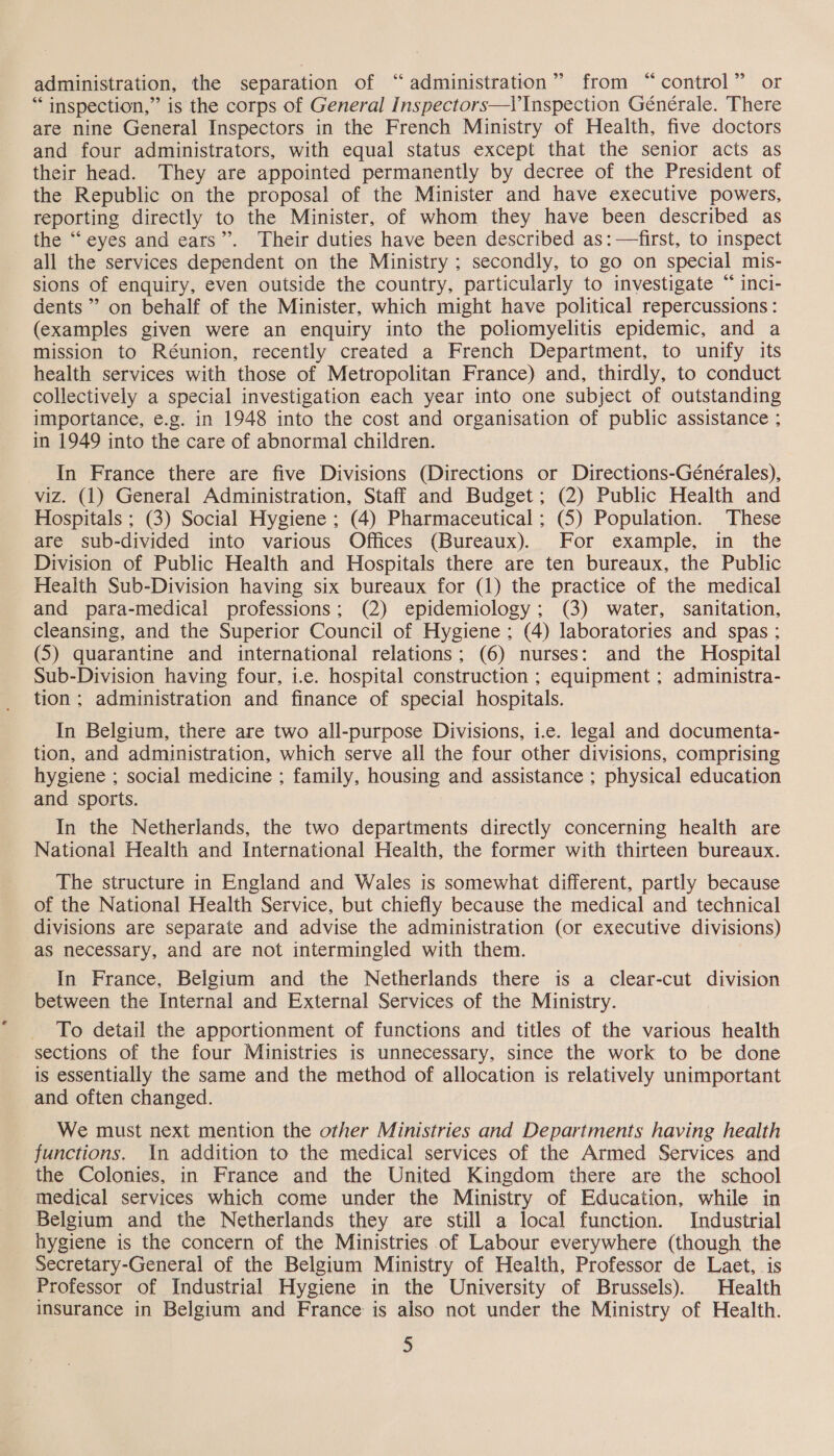 administration, the separation of “administration” from “control” or “inspection,” is the corps of General Inspectors—l’Inspection Générale. There are nine General Inspectors in the French Ministry of Health, five doctors and four administrators, with equal status except that the senior acts as their head. They are appointed permanently by decree of the President of the Republic on the proposal of the Minister and have executive powers, reporting directly to the Minister, of whom they have been described as the “eyes and ears”. Their duties have been described as:—first, to inspect all the services dependent on the Ministry ; secondly, to go on special mis- sions of enquiry, even outside the country, particularly to investigate “ inci- dents” on behalf of the Minister, which might have political repercussions : (examples given were an enquiry into the poliomyelitis epidemic, and a mission to Réunion, recently created a French Department, to unify its health services with those of Metropolitan France) and, thirdly, to conduct collectively a special investigation each year into one subject of outstanding importance, e.g. in 1948 into the cost and organisation of public assistance ; in 1949 into the care of abnormal children. In France there are five Divisions (Directions or Directions-Générales), viz. (1) General Administration, Staff and Budget; (2) Public Health and Hospitals ; (3) Social Hygiene ; (4) Pharmaceutical ; (5) Population. These are sub-divided into various Offices (Bureaux). For example, in the Division of Public Health and Hospitals there are ten bureaux, the Public Health Sub-Division having six bureaux for (1) the practice of the medical and para-medical professions; (2) epidemiology; (3) water, sanitation, cleansing, and the Superior Council of Hygiene; (4) laboratories and spas ; (5) quarantine and international relations; (6) nurses: and the Hospital Sub-Division having four, i.e. hospital construction ; equipment ; administra- tion; administration and finance of special hospitals. In Belgium, there are two all-purpose Divisions, i.e. legal and documenta- tion, and administration, which serve all the four other divisions, comprising hygiene ; social medicine ; family, housing and assistance ; physical education and sports. In the Netherlands, the two departments directly concerning health are National Health and International Health, the former with thirteen bureaux. The structure in England and Wales is somewhat different, partly because of the National Health Service, but chiefly because the medical and technical divisions are separate and advise the administration (or executive divisions) aS necessary, and are not intermingled with them. In France, Belgium and the Netherlands there is a clear-cut division between the Internal and External Services of the Ministry. To detail the apportionment of functions and titles of the various health sections of the four Ministries is unnecessary, since the work to be done is essentially the same and the method of allocation is relatively unimportant and often changed. We must next mention the other Ministries and Departments having health functions. in addition to the medical services of the Armed Services and the Colonies, in France and the United Kingdom there are the school medical services which come under the Ministry of Education, while in Belgium and the Netherlands they are still a local function. Industrial hygiene is the concern of the Ministries of Labour everywhere (though the Secretary-General of the Belgium Ministry of Health, Professor de Laet, is Professor of Industrial Hygiene in the University of Brussels). Health insurance in Belgium and France is also not under the Ministry of Health.