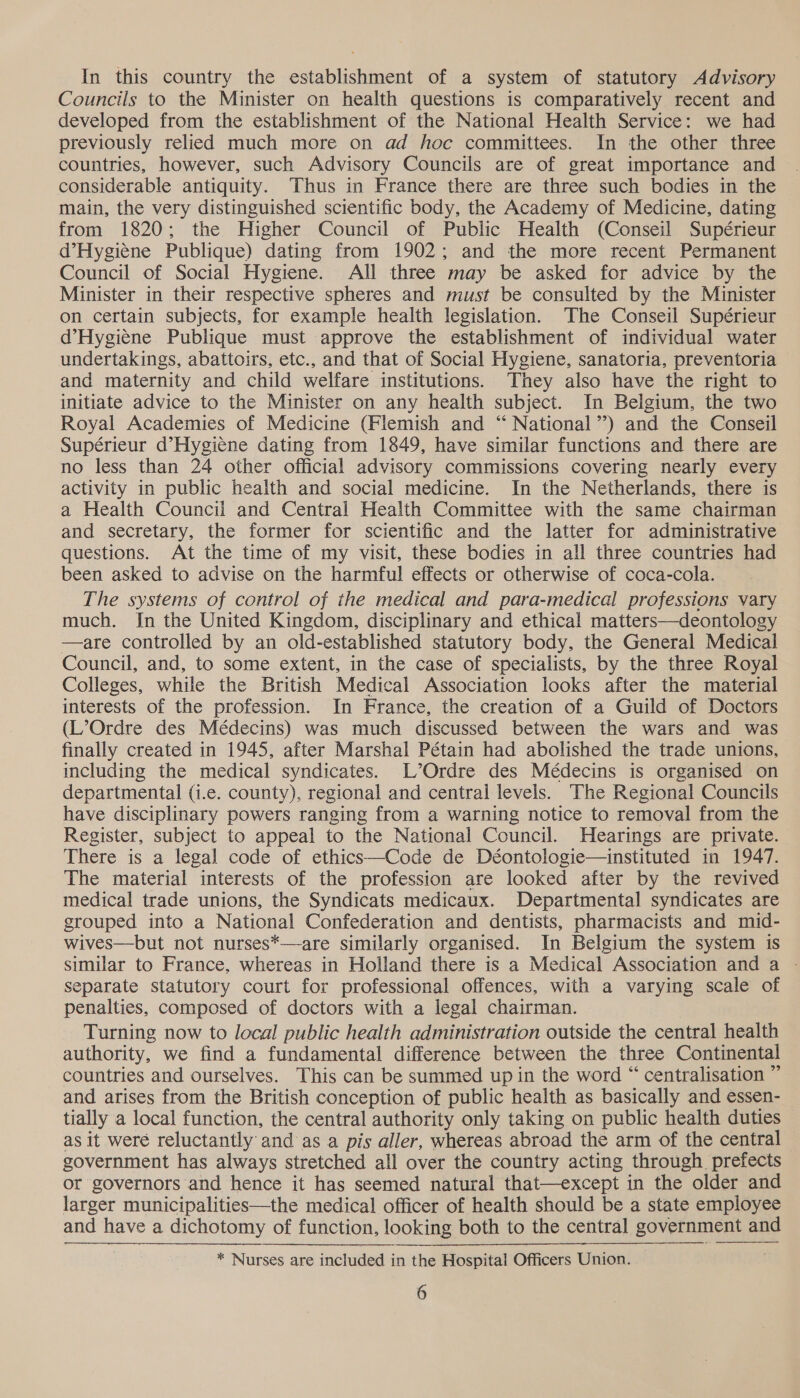 In this country the establishment of a system of statutory Advisory Councils to the Minister on health questions is comparatively recent and developed from the establishment of the National Health Service: we had previously relied much more on ad hoc committees. In the other three countries, however, such Advisory Councils are of great importance and considerable antiquity. Thus in France there are three such bodies in the main, the very distinguished scientific body, the Academy of Medicine, dating from 1820; the Higher Council of Public Health (Conseil Supérieur d’Hygiene Publique) dating from 1902; and the more recent Permanent Council of Social Hygiene. All three may be asked for advice by the Minister in their respective spheres and must be consulted by the Minister on certain subjects, for example health legislation. The Conseil Supérieur d’Hygiene Publique must approve the establishment of individual water undertakings, abattoirs, etc., and that of Social Hygiene, sanatoria, preventoria and maternity and child welfare institutions. They also have the right to initiate advice to the Minister on any health subject. In Belgium, the two Royal Academies of Medicine (Flemish and “ National’) and the Conseil Supérieur d’Hygiene dating from 1849, have similar functions and there are no less than 24 other official advisory commissions covering nearly every activity in public health and social medicine. In the Netherlands, there is a Health Council and Central Health Committee with the same chairman and secretary, the former for scientific and the latter for administrative questions. At the time of my visit, these bodies in all three countries had been asked to advise on the harmful effects or otherwise of coca-cola. The systems of control of the medical and para-medical professions vary much. In the United Kingdom, disciplinary and ethical matters—deontology —are controlled by an old-established statutory body, the General Medical Council, and, to some extent, in the case of specialists, by the three Royal Colleges, while the British Medical Association looks after the material interests of the profession. In France, the creation of a Guild of Doctors (L’Ordre des Médecins) was much discussed between the wars and was finally created in 1945, after Marshal Pétain had abolished the trade unions, including the medical syndicates. L’Ordre des Médecins is organised on departmental (i.e. county), regional and central levels. The Regional Councils have disciplinary powers ranging from a warning notice to removal from the Register, subject to appeal to the National Council. Hearings are private. There is a legal code of ethics—Code de Déontologie—instituted in 1947. The material interests of the profession are looked after by the revived medical trade unions, the Syndicats medicaux. Departmental syndicates are grouped into a National Confederation and dentists, pharmacists and mid- wives—but not nurses*—are similarly organised. In Belgium the system is similar to France, whereas in Holland there is a Medical Association and a - separate statutory court for professional offences, with a varying scale of penalties, composed of doctors with a legal chairman. Turning now to local public health administration outside the central health authority, we find a fundamental difference between the three Continental countries and ourselves. This can be summed up in the word “ centralisation ” and arises from the British conception of public health as basically and essen- tially a local function, the central authority only taking on public health duties — as it weré reluctantly and as a pis aller, whereas abroad the arm of the central government has always stretched all over the country acting through prefects or governors and hence it has seemed natural that—except in the older and larger municipalities—the medical officer of health should be a state employee and have a dichotomy of function, looking both to the central government and * Nurses are included in the Hospital Officers Union.