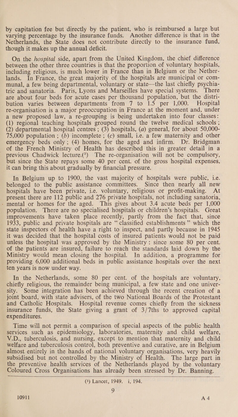 by capitation fee but directly by the patient, who is reimbursed a large but varying percentage by the insurance funds. Another difference is that in the Netherlands, the State does not contribute directly to the insurance fund, though it makes up the annual deficit. On the hospital side, apart from the United Kingdom, the chief difference between the other three countries is that the proportion of voluntary hospitals, including religious, is much lower in France than in Belgium or the Nether- lands. In France, the great majority of the hospitals are municipal or com- munal, a few being departmental, voluntary or state—the last chiefly psychia- tric and sanatoria. Paris, Lyons and Marseilles have special systems. ‘There are about four beds for acute cases per thousand population, but the distri- bution varies between departments from 7 to 1.5 per 1,000. Hospital re-organisation is a major preoccupation in France at the moment and, under a new proposed law, a re-grouping is being undertaken into four classes: (1) regional teaching hospitals grouped round the twelve medical schools ; (2) departmental hospital centres ; (3) hospitals, (a) general, for about 50,000- 75,000 population ; (b) incomplete ; (c) small, i.e. a few maternity and other emergency beds only; (4) homes, for the aged and infirm. Dr. Bridgman. of the French Ministry of Health has described this in greater detail in a previous Chadwick lecture.(*) The re-organisation will not be compulsory, but since the State repays some 40 per cent. of the gross hospital expenses, it can bring this about gradually by financial pressure. In Belgium up to 1900, the vast majority of hospitals were public, ie. belonged to the public assistance committees. Since then nearly all new hospitals have been private, i.e. voluntary, religious or profit-making. At present there are 112 public and 276 private hospitals, not including sanatoria, - mental or homes for the aged. This gives about 3.4 acute beds per 1,000 population. There are no specialised hospitals or children’s hospitals. Great improvements have taken place recently, partly from the fact that, since 1933, public and private hospitals are “ classified establishments ’’ which the state inspectors of health have a right to inspect, and partly because in 1945 it was decided that the hospital costs of insured patients would not be paid unless the hospital was approved by the Ministry : since some 80 per cent. of the patients are insured, failure to reach the standards laid down by the Ministry would mean closing the hospital. In addition, a programme for providing 6,000 additional beds in public assistance hospitals over the next ten years is now under way. In the Netherlands, some 80 per cent. of the hospitals are voluntary, chiefly religious, the remainder being municipal, a few state and one univer- sity. Some integration has been achieved through the recent creation of a joint board, with state advisers, of the two National Boards of the Protestant and Catholic Hospitals. Hospital revenue comes chiefly from the sickness insurance funds, the State giving a grant of 3/7ths to approved capital _ expenditures. Time will not permit a comparison of special aspects of the public health services such as epidemiology, laboratories, maternity and child welfare, V.D., tuberculosis, and nursing, except to mention that maternity and child _ welfare and tuberculosis control, both preventive and curative, are in Belgium almost entirely in the hands of national voluntary organisations, very heavily subsidised but not controlled by the Ministry of Health. The large part in the preventive health services of the Netherlands played by the voluntary Coloured Cross Organisations has already been stressed by Dr. Banning. (3) Lancet, 1949. i, 194, : 9