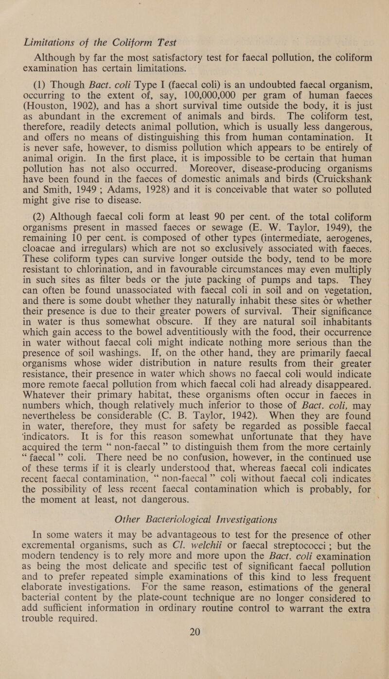Limitations of the Coliform Test Although by far the most satisfactory test for faecal pollution, the coliform examination has certain limitations. (1) Though Bact. coli Type I (faecal coli) is an undoubted faecal organism, occurring to the extent of, say, 100,000,000 per gram of human faeces (Houston, 1902), and has a short survival time outside the body, it is just as abundant in the excrement of animals and birds. The coliform test, therefore, readily detects animal pollution, which is usually less dangerous, and offers no means of distinguishing this from human contamination. It is never safe, however, to dismiss pollution which appears to be entirely of animal origin. In the first place, it is impossible to be certain that human pollution has not also occurred. Moreover, disease-producing organisms have been found in the faeces of domestic animals and birds (Cruickshank and Smith, 1949 ; Adams, 1928) and it is conceivable that water so polluted might give rise to disease. (2) Although faecal coli form at least 90 per cent. of the total coliform organisms present in massed faeces or sewage (E. W. Taylor, 1949), the remaining 10 per cent. is composed of other types (intermediate, aerogenes, cloacae and irregulars) which are not so exclusively associated with faeces. These coliform types can survive longer outside the body, tend to be more resistant to chlorination, and in favourable circumstances may even multiply in such sites as filter beds or the jute packing of pumps and taps. They can often be found unassociated with faecal coli in soil and on vegetation, and there is some doubt whether they naturally inhabit these sites or whether their presence is due to their greater powers of survival. Their significance in water is thus somewhat obscure. If they are natural soil inhabitants which gain access to the bowel adventitiously with the food, their occurrence in water without faecal coli might indicate nothing more serious than the presence of soil washings. If, on the other hand, they are primarily faecal organisms whose wider distribution in nature results from their greater resistance, their presence in water which shows no faecal coli would indicate more remote faecal pollution from which faecal coli had already disappeared. Whatever their primary habitat, these organisms often occur in faeces in numbers which, though relatively much inferior to those of Bact. coli, may nevertheless be considerable (C. B. Taylor, 1942). When they are found in water, therefore, they must for safety be regarded as possible faecal indicators. It is for this reason somewhat unfortunate that they have acquired the term “non-faecal” to distinguish them from the more certainly “faecal” coli. There need be no confusion, however, in the continued use of these terms if it is clearly understood that, whereas faecal coli indicates recent faecal contamination, “ non-faecal”’ coli without faecal coli indicates the possibility of less recent faecal contamination which is probably, for the moment at least, not dangerous. Other Bacteriological Investigations In some waters it may be advantageous to test for the presence of other excremental organisms, such as Cl. welchii or faecal streptococci; but the modern tendency is to rely more and more upon the Bact. coli examination as being the most delicate and specific test of significant faecal pollution and to prefer repeated simple examinations of this kind to less frequent elaborate investigations. For the same reason, estimations of the general bacterial content by the plate-count technique are no longer considered to add sufficient information in ordinary routine control to warrant the extra trouble required.