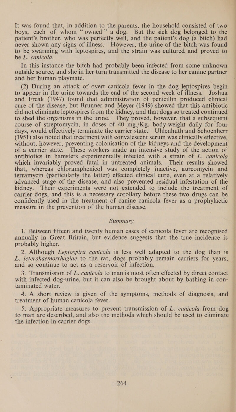 It was found that, in addition to the parents, the household consisted of two boys, each of whom “ owned” a dog. But the sick dog belonged to the patient’s brother, who was perfectly well, and the patient’s dog (a bitch) had never shown any signs of illness. However, the urine of the bitch was found to be swarming with leptospires, and the strain was cultured and proved to be L. canicola. In this instance the bitch had probably been infected from some unknown outside source, and she in her turn transmitted the disease to her canine partner and her human playmate. (2) During an attack of overt canicola fever in the dog leptospires begin to appear in the urine towards the end of the second week of illness. Joshua and Freak (1947) found that administration of penicillin produced clinical cure of the disease, but Brunner and Meyer (1949) showed that this antibiotic did not eliminate leptospires from the kidney, and that dogs so treated continued to shed the organisms in the urine. They proved, however, that a subsequent course of streptomycin, in doses of 40 mg./Kg. body-weight daily for four days, would effectively terminate the carrier state. Uhlenhuth and Schoenherr (1951) also noted that treatment with convalescent serum was clinically effective, without, however, preventing colonisation of the kidneys and the development of a carrier state. These workers made an intensive study of the action of antibiotics in hamsters experimentally infected with a strain of L. canicola which invariably proved fatal in untreated animals. Their results showed that, whereas chloramphenicol was completely inactive, aureomycin and terramycin (particularly the latter) effected clinical cure, even at a relatively advanced stage of the disease, and also prevented residual infestation of the kidney. Their experiments were not extended to include the treatment of carrier dogs, and this is a necessary corollary before these two drugs can be confidently used in the treatment of canine canicola fever as a prophylactic measure in the prevention of the human disease. Summary 1. Between fifteen and twenty human cases of canicola fever are recognised annually in Great Britain, but evidence suggests that the true incidence is probably higher. 2. Although Leptospira canicola is less well adapted to the dog than is L. icterohaemorrhagiae to the rat, dogs probably remain carriers for years, © and so continue to act as a reservoir of infection. 3. Transmission of L. canicola to man is most often effected by direct contact with infected dog-urine, but it can also be brought about by bathing in con- taminated water. 4. A short review is given of the symptoms, methods of diagnosis, and treatment of human canicola fever. 5. Appropriate measures to prevent transmission of L. canicola from dog to man are described, and also the methods which should be used to eliminate the infection in carrier dogs.