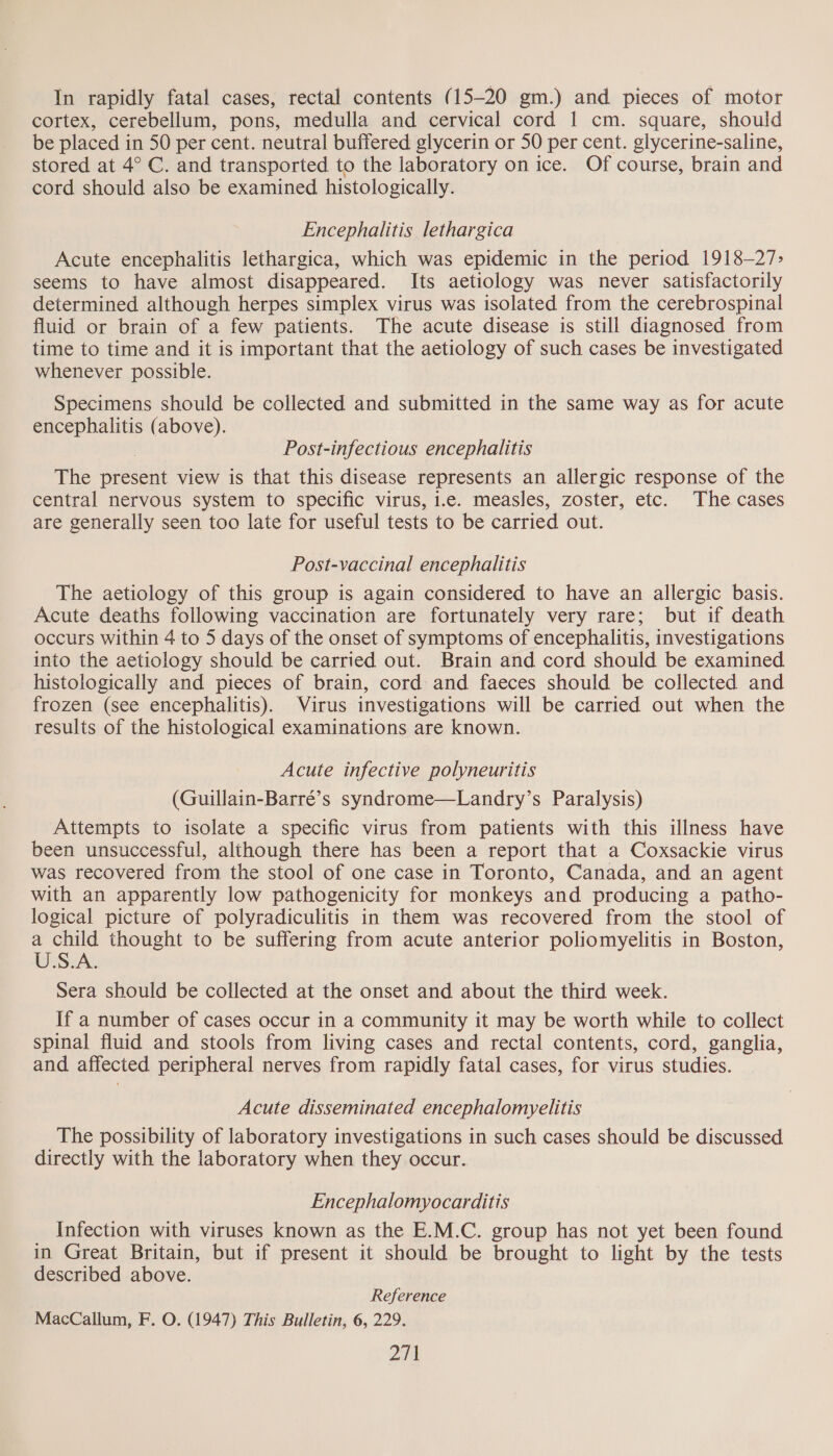 In rapidly fatal cases, rectal contents (15-20 gm.) and pieces of motor cortex, cerebellum, pons, medulla and cervical cord 1 cm. square, should be placed in 50 per cent. neutral buffered glycerin or 50 per cent. glycerine-saline, stored at 4° C. and transported to the laboratory on ice. Of course, brain and cord should also be examined histologically. Encephalitis lethargica Acute encephalitis lethargica, which was epidemic in the period 1918-—27&gt; seems to have almost disappeared. Its aetiology was never satisfactorily determined although herpes simplex virus was isolated from the cerebrospinal fluid or brain of a few patients. The acute disease is still diagnosed from time to time and it is important that the aetiology of such cases be investigated whenever possible. Specimens should be collected and submitted in the same way as for acute encephalitis (above). Post-infectious encephalitis The eee view is that this disease represents an allergic response of the central nervous system to specific virus, i.e. measles, zoster, etc. The cases are generally seen too late for useful tests to be carried out. Post-vaccinal encephalitis The aetiology of this group is again considered to have an allergic basis. Acute deaths following vaccination are fortunately very rare; but if death occurs within 4 to 5 days of the onset of symptoms of encephalitis, investigations into the aetiology should be carried out. Brain and cord should be examined histologically and pieces of brain, cord and faeces should be collected and frozen (see encephalitis). Virus investigations will be carried out when the results of the histological examinations are known. Acute infective polyneuritis (Guillain-Barré’s syndrome—Landry’s Paralysis) Attempts to isolate a specific virus from patients with this illness have been unsuccessful, although there has been a report that a Coxsackie virus was recovered from the stool of one case in Toronto, Canada, and an agent with an apparently low pathogenicity for monkeys and producing a patho- a picture of polyradiculitis in them was recovered from the stool of ae thought to be suffering from acute anterior poliomyelitis in Boston, U.S.A Sera should be collected at the onset ae about the third week. If a number of cases occur in a community it may be worth while to collect spinal fluid and stools from living cases and rectal contents, cord, ganglia, and affected peripheral nerves from rapidly fatal cases, for virus studies. Acute disseminated encephalomyelitis The possibility of laboratory investigations in such cases should be discussed directly with the laboratory when they occur. Encephalomyocarditis Infection with viruses known as the E.M.C. group has not yet been found in Great Britain, but if present it should be brought to light by the tests described above. Reference MacCallum, F. O. (1947) This Bulletin, 6, 229.