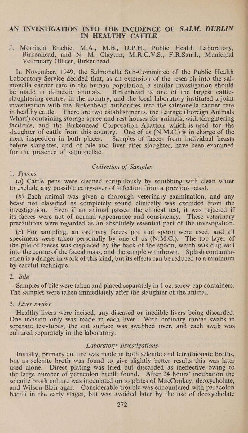 AN INVESTIGATION INTO THE INCIDENCE OF SALM. DUBLIN IN HEALTHY CATTLE J. Morrison Ritchie, M.A., M.B., D.P.H., Public Health Laboratory, Birkenhead, and N. M. Clayton, M.R.C.V.S., F.R.San.I., Municipal Veterinary Officer, Birkenhead. In November,’ 1949, the Salmonella Sub-Committee of the Public Health Laboratory Service decided that, as an extension of the research into the sal- monella carrier rate in the human population, a similar investigation should be made in domestic animals. Birkenhead is one of the largest cattle- slaughtering centres in the country, and the local laboratory instituted a joint investigation with the Birkenhead authorities into the salmonella carrier rate in healthy cattle. There are two establishments, the Lairage (Foreign Animals Wharf) containing storage space and rest houses for animals, with slaughtering facilities, and the Birkenhead Corporation Abattoir which is used for the slaughter of cattle from this country. One of us (N.M.C.) is in charge of the meat inspection in both places. Samples of faeces from individual beasts before slaughter, and of bile and liver after slaughter, have been examined for the presence of salmonellae. Collection of Samples 1. Faeces (a) Cattle pens were cleaned scrupulously by scrubbing with clean water to exclude any possible carry-over of infection from a previous beast. (5) Each animal was given a thorough veterinary examination, and any beast not classified as completely sound clinically was excluded from the investigation. Even if an animal passed the clinical test, it was rejected if its faeces were not of normal appearance and consistency. These veterinary precautions were regarded as an absolutely essential part of the investigation. (c) For sampling, an ordinary faeces pot and spoon were used, and all specimens were taken personally by one of us (N.M.C.). The top layer of the pile of faeces was displaced by the back of the spoon, which was dug well into the centre of the faecal mass, and the sample withdrawn. Splash contamin- ation is a danger in work of this kind, but its effects can be reduced to a minimum by careful technique. 2. Bile - Samples of bile were taken and placed separately in 1 oz. screw-cap containers. The samples were taken immediately after the slaughter of the animal. 3. Liver swabs Healthy livers were incised, any diseased or inedible livers being discarded. One incision only was made in each liver. With ordinary throat swabs in separate test-tubes, the cut surface was swabbed over, and each swab was cultured separately in the laboratory. Laboratory Investigations Initially, primary culture was made in both selenite and tetrathionate broths, but as selenite broth was found to give slightly better results this was later used alone. Direct plating was tried but discarded as ineffective owing to the large number of paracolon bacilli found. After 24 hours’ incubation the selenite broth culture was inoculated on to plates of MacConkey, deoxycholate, and Wilson-Blair agar. Considerable trouble was encountered with paracolon bacilli in the early stages, but was avoided later by the use of deoxycholate