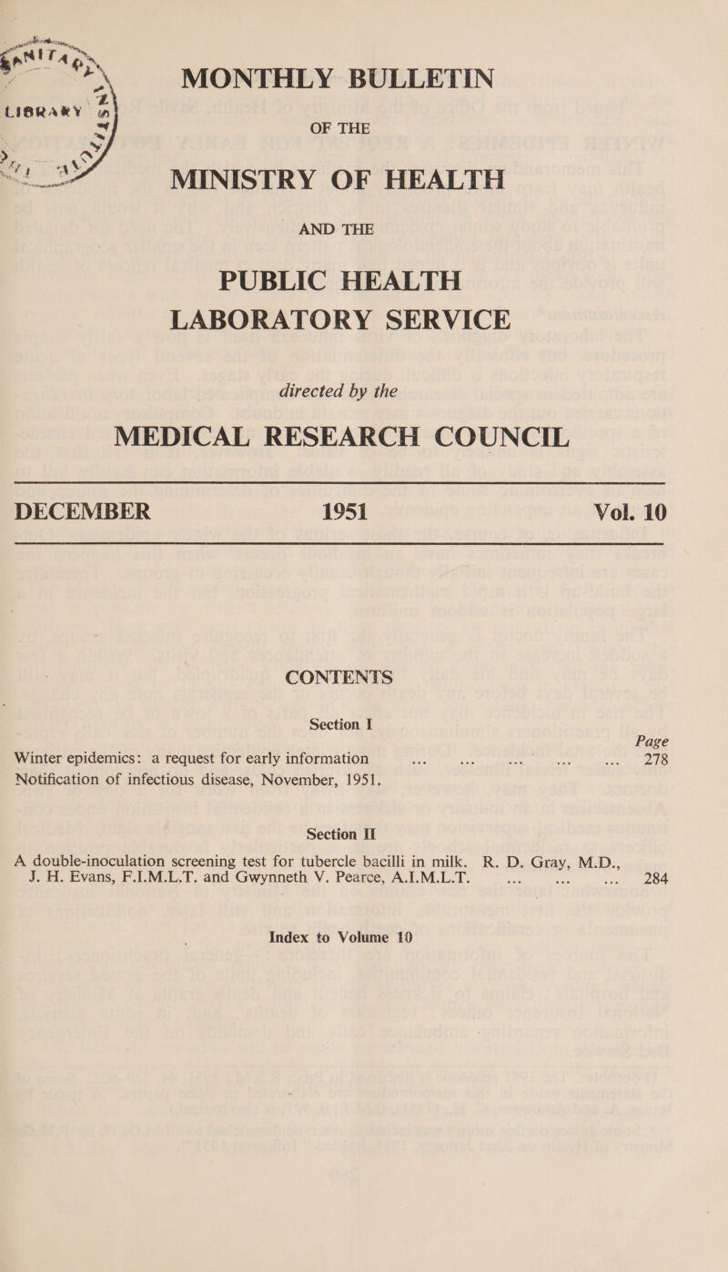 MONTHLY BULLETIN OF THE MINISTRY OF HEALTH - AND THE PUBLIC HEALTH LABORATORY SERVICE directed by the MEDICAL RESEARCH COUNCIL DECEMBER 1951 Vol. 10 CONTENTS Section I Page Winter epidemics: a request for early information me Bee i ie ed epee iy.) Notification of infectious disease, November, 1951. Section II A double-inoculation screening test for tubercle bacilli in milk. R. D. a M.D., J. H. Evans, F.I.M.L.T. and Gwynneth V. Pearce, A.I.M.L.T. a i224