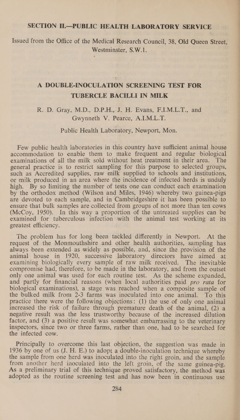 SECTION IL—PUBLIC HEALTH LABORATORY SERVICE {issued from the Office of the Medical Research Council, 38, Old Queen Street, Westminster, S.W.1. A DOUBLE-INOCULATION SCREENING TEST FOR TUBERCLE BACILLI IN MILK R. D. Gray, M.D., D-.P.H., J. H. Evans, F.1.M.L.T., and Gwynneth V. Pearce, A.I.M.L.T. Public Health Laboratory, Newport, Mon. Few public health laboratories in this country have sufficient animal house accommodation to enable them to make frequent and regular biological examinations of all the milk sold without heat treatment in their area. The general practice is to restrict sampling for this punpose to selected groups, such as Accredited supplies, raw milk supplied to schools and institutions, or milk produced in an area where the incidence of infected herds is unduly high. By so limiting the number of tests one can conduct each examination by the orthodox method (Wilson and Miles, 1946) whereby two guinea-pigs are devoted to each sample, and in Cambridgeshire it has been possible to ensure that bulk samples are collected from groups of not more than ten cows (McCoy, 1950). In this way a proportion of the untreated supplies can be examined for tuberculous infection with the animal test working at its greatest efficiency. The problem has for long been tackled differently in Newport. At the request of the Monmouthshire and other health authorities, sampling has always been extended as widely as possible, and, since the provision of the animal house in 1920, successive laboratory directors have aimed at examining biologically every sample of raw milk received. The inevitable compromise had, therefore, to be made in the laboratory, and from the outset only one animal was used for each routine test. As the scheme expanded, and partly for financial reasons (when local authorities paid pro rata for biological examinations), a stage was reached when a composite sample of the bulked milk from 2-3 farms was inoculated into one animal. To this | practice there were the following objections: (1) the use of only one animal increased the risk of failure through premature death of the animal, (2) a negative result was the less trustworthy because of the increased dilution factor, and (3) a positive result was somewhat embarrassing to the veterinary inspectors, since two or three farms, rather than one, had to be searched for the infected cow. . Principally to overcome this last objection, the suggestion was made in 1936 by one of us (J. H. E.) to adopt a double-inoculation technique whereby the sample from one herd was inoculated into the right groin, and the sample from another herd inoculated into the left groin, of the same guinea-pig. As a preliminary trial of this technique proved satisfactory, the method was adopted as the routine screening test and has now been in continuous use Ea =