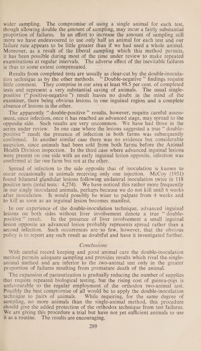 wider sampling. The compromise of using a single animal for each test, though allowing double the amount of sampling, may incur a fairly substantial proportion of failures. In an effort to increase the amount of sampling still more we have endeavoured to use only half an animal for each test and our failure rate appears to be little greater than if we had used a whole animal. Moreover, as a result of the liberal sampling which this method permits, it has been possible during most of the time under review to make repeated examinations at regular intervals. ‘The adverse effect of the inevitable failures is thus to some extent compensated. Results from completed tests are usually as clear-cut by the double-inocula- tion technique as by the other methods. “ Double-negative ” findings require little comment. They comprise in our area at least 98.5 per cent. of completed tests and represent a very substantial saving of animals. The usual single- positive (“ positive-negative ”) result leaves no doubt in the mind of the examiner, there being obvious lesions in one inguinal region and a complete absence of lesions in the other. The apparently “ double-positive ” results, however, require careful assess- ment, since infection, once it has reached an advanced stage, may spread to the opposite side. Such results are very uncommon. We have had three in the series under review. In one case where the lesions suggested a true “ double- positive” result the presence of infection in both farms was subsequently confirmed. In another similar case there was no evidence but considerable suspicion, since animals had been sold from both farms before the Animal Health Division inspection. In the third case where advanced inguinal lesions were present on one side with an early inguinal lesion opposite, infection was confirmed at the one farm but not at the other. Spread of infection to the side opposite that of inoculation is known to occur occasionally in animals receiving only one injection. McCoy (1951) found bilateral glandular lesions following unilateral inoculation twice in 118 positive tests (total tests: 4,274). We have noticed this rather more frequently in our singly inoculated animals, perhaps because we do not kill until 6 weeks -after inoculation. It would possibly be wiser to palpate from 4 weeks and to kill as soon as an inguinal lesion becomes manifest. In our experience of the double-inoculation technique, advanced inguinal lesions on both sides without liver involvement denote a true “ double- positive’ result. In the presence of liver involvement a small inguinal lesion opposite an advanced lesion probably represents spread rather than a second infection. Such occurrences are’so few, however, that the obvious policy is to report any such result as doubtful and have it investigated further. Conclusions With careful record keeping and good animal care the double-inoculation method permits adequate sampling and provides results which rival the. single- animal method and are inferior to the two-animal test only in the greater proportion of failures resulting from premature death of the animal. The expansion of pasteurization is gradually reducing the number of supplies that require repeated biological testing, but the rising cost of guinea-pigs is unfavourable to the regular employment of the orthodox two-animal test. Possibly the best compromise of all would be to apply the double-inoculation technique to pairs of animals. While requiring, for the same degree of Sampling, no more animals than the single-animal method, this procedure should give the added protection of the orthodox technique from test failures. We are giving this procedure a trial but have not yet sufficient animals to use itasaroutine. The results are encouraging.