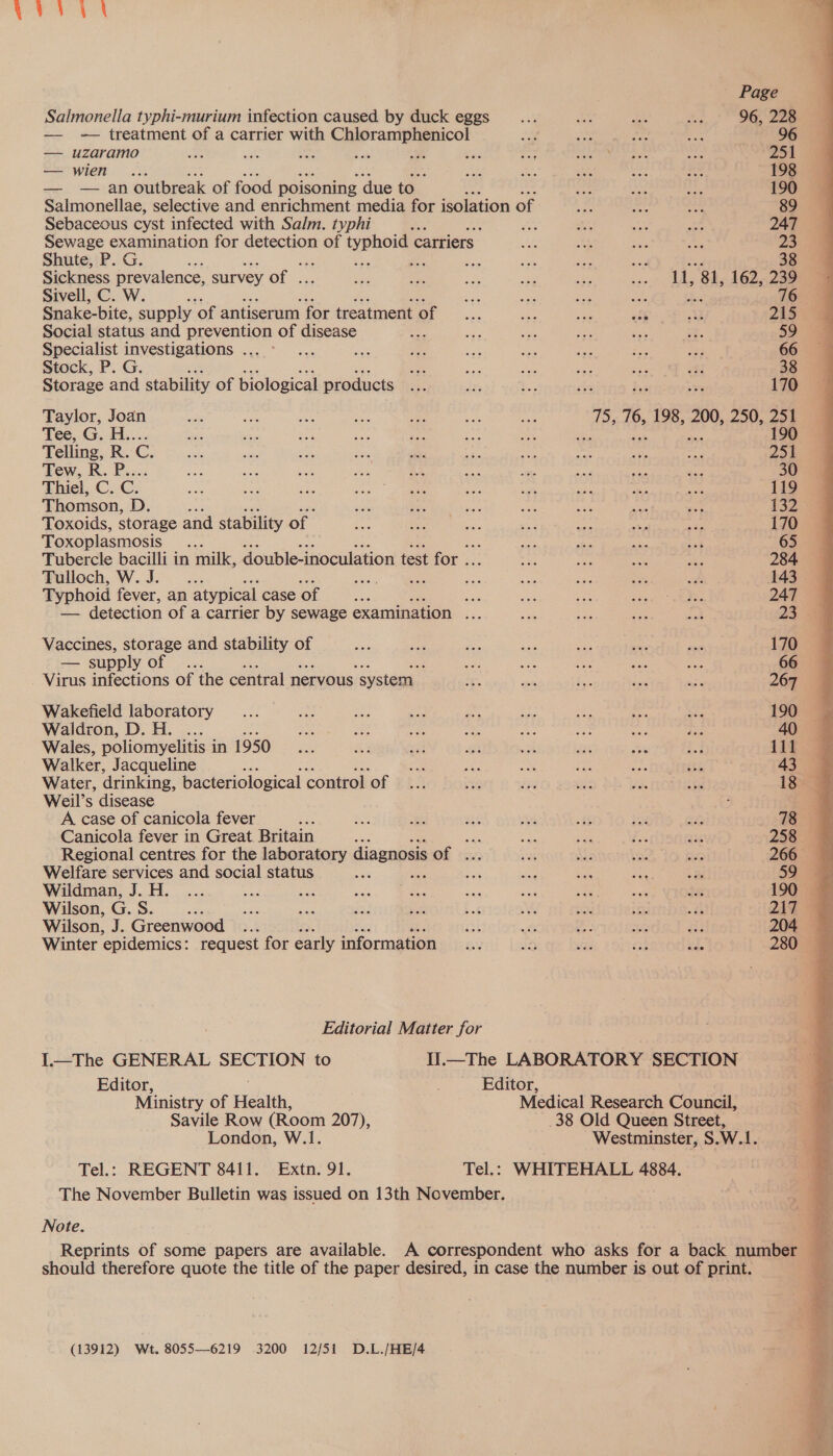 — - treatment of a carrier with leaner ian ; ie ae Ps ' 96 — uzaramo Fe sake Sot Fa if By spe si Aas nt eh peat oie 251 — wien . Bee se ak ee ne 198 — — an outbreak of food poisoning due to a A inidebel bene 190 Salmonellae, selective and enrichment media for isolation of bor i _ 89 Sebaceous cyst infected with Salm. typhi e of n, ok ae 247 Sewage examination for detection of genoa carriers Lie th ae ht 23 Shute, P. G. ar P Be ces ae i oe 38 Sickness prevalence, survey of . Sas Hy: - RY. a ... LA, 84, 162,289 Sivell, C. W. , Ae Ae ve oe Bes 76 Snake-bite, supply ‘of antiserum for treatment of ae Ais sie off 333 215 Social status and prevention of disease pee ans ca ie fh me. 59 Specialist investigations ... °... nee sae ce ge oe Hee fas 66 Stock, P. G. a Ser eps ah se fi 38 Storage and stability of biological products as tr. ae zis ke — 170 Taylor, Joan aes ee ms ie ers ae ice 75, 76, 198, 200, 250, 251 Tee, G.-H.... bee aes a ne Aa at sak ie ae ei 190 Telling, R. C. Mss He oe Be, ny Be ian pit eS oh Zs Rew, 3h: Bess ae Sve 558 ead af AS nt He fess yr 30 Thiel, C. C. es Be ee a ae Bee ak eh Riek ee 119 Thomson, D. sii Ses ee my wih on 8 132 Toxoids, storage and stability of. as eho | ee ne a ee ee 170 Toxoplasmosis : ie ne ale tat “63 Tubercle bacilli in milk, double-inoculation test for .. oe ie act Ss 284 Pulloch, W.J. — ... ela. ee i ae a Des wh 143 Typhoid fever, an atypical case of As ae ne te oh ga eteanee 247 — detection of a carrier by sewage examination ... oie us ie we 23 4 Vaccines, storage and stability of rae can ae Gas eu a si 170 — supply of ... wd Oe se ds Bee 66 Virus infections of the central nervous ‘system a os i. a6 se 267 Wakefield laboratory... a mes Na Fis Ak ae Le Sein 190 Waldron, D. H. ... ‘7 se oe - ss i nh ne 40 Wales, poliomyelitis in 1950... ay st a a as = ii 11f.@ Walker, Jacqueline oe see ake hee wos STCUTDEER 43 Water, drinking, bacteriological control of... ne ay a Jos TOMER 18 @ Weil’s disease ; A case of canicola fever me se as! ai es if toe “re 78 Canicola fever in Great Britain : sae mt 5a fe 33K 258 Regional centres for the laboratory diagnosis OF be; sa Ms ev ate 266 Welfare services and social status a es oe ia ae Ba 59 4 Wildman, J.H. ... me Bh eH Lo Ns a ARS Be Je 190 Wilson, Ge eh ee te iE ars Log ACS et ‘Bi sth 217 Wilson, J. Greenwood .. iat &amp; a: sr ans 204 Winter ‘epidemics: request for early information... i9 ee Pa ai. 280 Editorial Matter for I.—The GENERAL SECTION to .—The LABORATORY SECTION Editor, Editor, Ministry of Health, Medical Research Council, Savile Row (Room 207), 38 Old Queen Street, London, W.1. Westminster, S.W.1. Tel.: REGENT 8411. Extn. 91. Tel.: WHITEHALL 4884. The November Bulletin was issued on 13th November. Note. Reprints of some papers are available. A correspondent who asks for a back number 5 should therefore quote the title of the paper desired, in case the number is out of print. (13912) Wt. 8055—6219 3200 12/51 D.L./HE/4