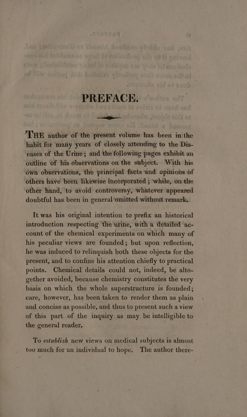 PREFACE. 'T'HE author of the present volume has been in the habit for many years of closely attending to the Dis- eases of the Urine; and the following pages exhibit an Outline of his observations on the subject. With his ówn observations, the principal facts and opiriiohs of others have been likewise incorporated ; ^while, on the other hand, to avoid controversy, whatever appeared doubtful has been in general omitted without remark. It was his original intention to prefix an historical introduction respecting the urine, with a detailed ac- count of the chemical experiments on which many of his peculiar views are founded; but upon reflection, he was induced to relinquish both these objects for the present, and to confine his attention chiefly to practical points. Chemical details could not, indeed, be alto- gether avoided, because chemistry constitutes the very basis on which the whole superstructure is founded; care, however, has been taken to render them as plain and concise as possible, and thus to present such a view of this part of the inquiry as may be intelligible to the general reader. To establish new views on medical subjects 1s almost too much for àn individual to hope. The author there-