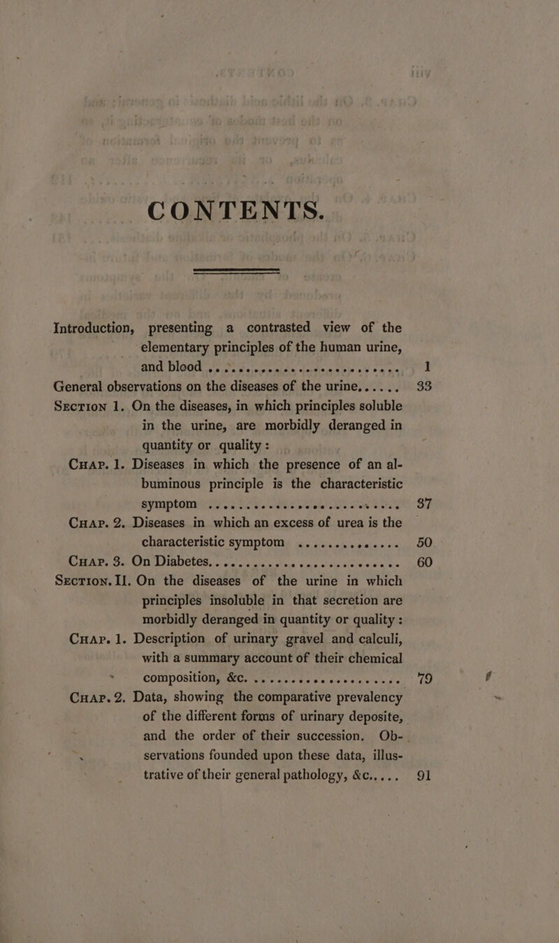 CONTENTS. Introduction, presenting a contrasted view of the | elementary principles of the human urine, and bleed s Ear deat »M can General observations on the diseases of the urine,... SECTION 1. On the diseases, in which principles soluble in the urine, are morbidly deranged in quantity or quality : Czuar.1. Diseases in which the presence of an al- buminous principle is the characteristic symptom ...........- ec e eter Cuar. 2. Diseases in which an excess of urea is the characteristic symptom ...... TURPE Cuar. 3. On Diabetes... ....... x ABASMEPA TENIS d Wed Mus SEcTION.II. On the diseases of the urine in which principles insoluble in that secretion are morbidly deranged in quantity or quality : CnaAr. l. Description of urinary gravel and calculi, with a summary account of their chemical composit iQ EC T L1 eo a ew 9e voe sd e Cuar.2. Data, showing the comparative prevalency of the different forms of urinary deposite, d servations founded upon these data, illus- trative of their general pathology, &amp;c..... 33 37 50 60 79 91