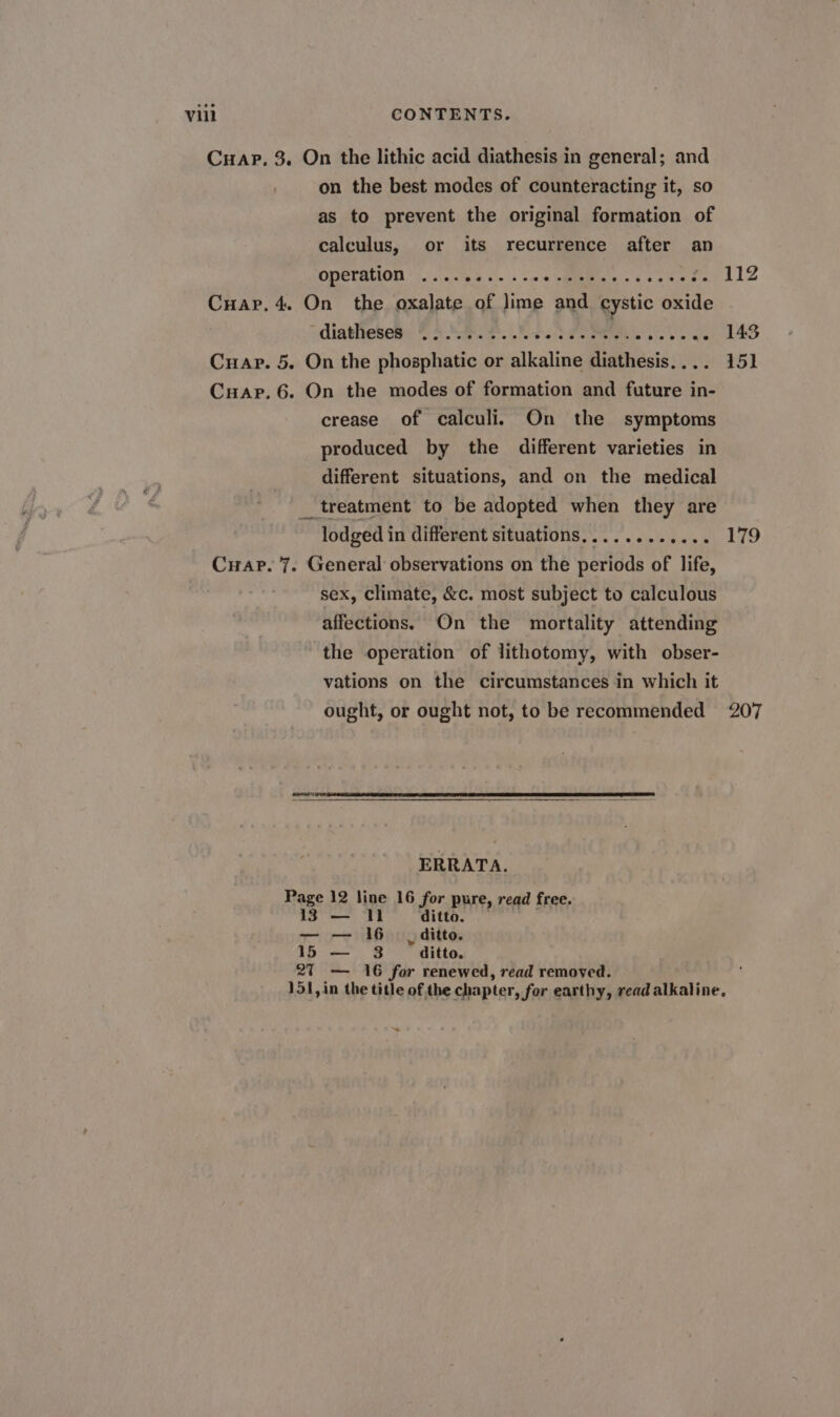 on the best modes of counteracting it, so as to prevent the original formation of calculus, or its recurrence after an Arcu NERO, SCR PD e dun E1250 112 diatheses ........... o1ITONEN PU 300 E vd crease of calculi. On the symptoms produced by the different varieties in different situations, and on the medical . treatment to be adopted when they are lodged in differentsituations,........... 179 sex, climate, &amp;c. most subject to calculous affections. On the mortality attending the operation of lithotomy, with obser- vations on the circumstances in which it ought, or ought not, to be recommended 207 ERRATA. Page 12 line 16 for pure, read free. 13 — 11 ditto. — — 16 ,ditto. 15 — 3 ditto. 9l — 16 for renewed, read removed. 151, in the title of the chapter, for earthy, read alkaline, *-