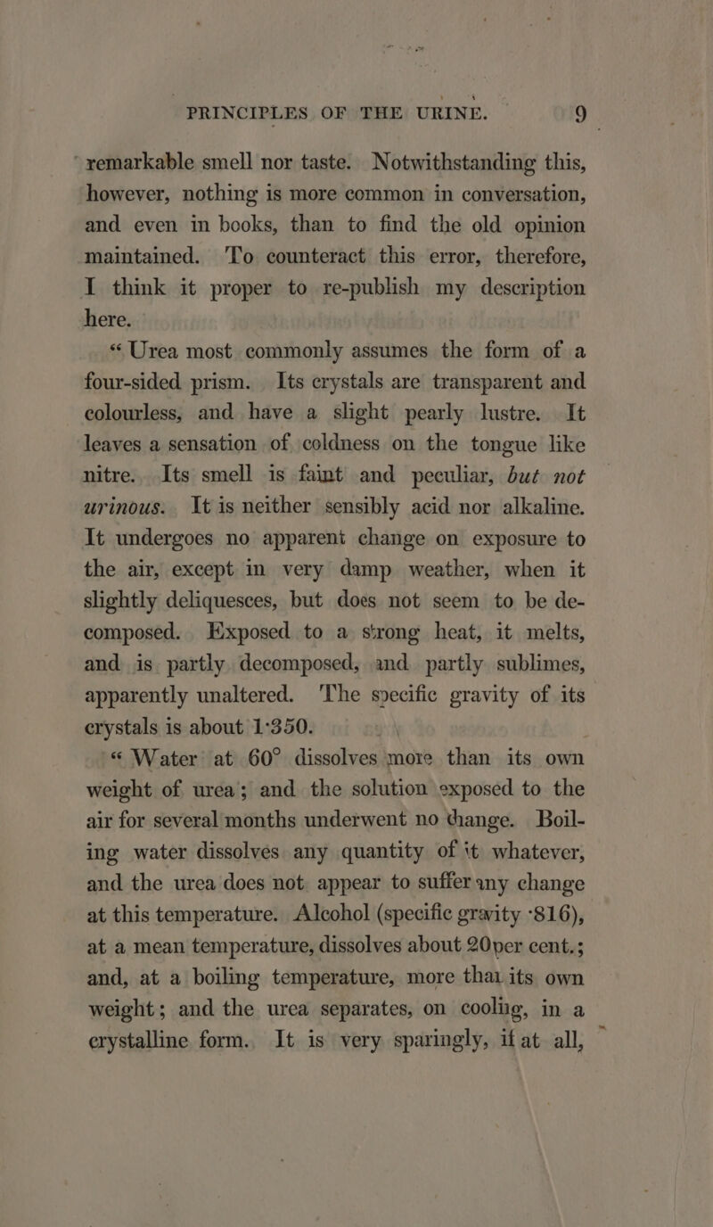 xemarkable smell nor taste. Notwithstanding this, however, nothing 1s more common in conversation, and even in books, than to find the old opinion maintained. To eounteract this error, therefore, I think it proper to re-publish my description here. * Urea most commonly assumes the form of a four-sided prism. Its erystals are transparent and eolourless, and have a slight pearly lustre. lt leaves a sensation of coldness on the tongue like nitre. Its smell is faint and peculiar, óu£ not urinous. tis neither sensibly acid nor alkaline. It undergoes no apparent change on exposure to the air, except in very damp weather, when it slightly deliquesces, but does not seem to be de- composed. Exposed to a s'rong heat, it melts, and is partly decomposed, and partly sublimes, apparently unaltered. Phe s»ecifie gravity of its crystals is about 1:350. * Water at 60? dissolves more than its own weight of urea; and the solution exposed to the air for several months underwent no change. Boil- ing water dissolvés. any quantity of it whatever, and the urea does not. appear to suffer 3ny change at this temperature. Alcohol (specifie grarity :816), at a mean temperature, dissolves about 20yer cent. ; and, at a boiling temperature, more thai its own weight; and the urea separates, on cooliig, ina erystaline form. t is very sparingly, ifat all,