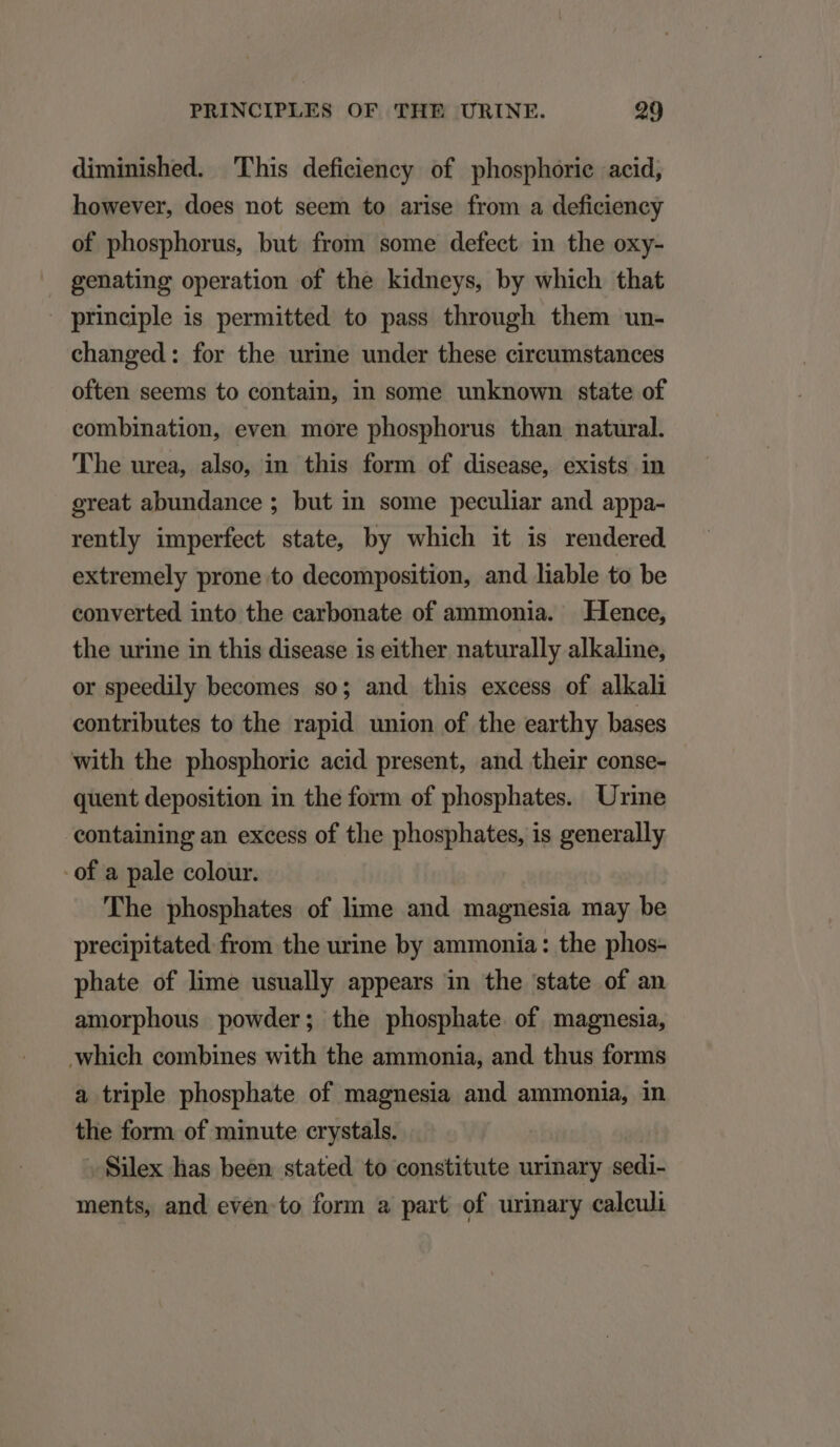 diminished. This deficiency of phosphorie acid, however, does not seem to arise from a deficiency of phosphorus, but from some defect in the oxy- genating operation of the kidneys, by which that principle is permitted to pass through them un- changed: for the urine under these circumstances often seems to contain, in some unknown state of combination, even more phosphorus than natural. 'lThe urea, also, in this form of disease, exists in great abundance ; but in some peculiar and appa- rently imperfect state, by which it is rendered extremely prone to decomposition, and liable to be converted into the earbonate of ammonia. Hence, the urine in this disease is either naturally alkaline, or speedily becomes so; and this excess of alkali contributes to the rapid union of the earthy bases with the phosphorie acid present, and their conse- quent deposition in the form of phosphates. Urine containing an excess of the phosphates, is generally - of a pale colour. The phosphates of lime and magnesia may be precipitated from the urine by ammonia: the phos- phate of lime usually appears in the state of an amorphous powder; the phosphate of magnesia, which combines with the ammonia, and thus forms a triple phosphate of magnesia and ammonia, in the form of minute crystals. . Silex has been stated to constitute urinary idis ments, and even to form a part of urinary caleuli