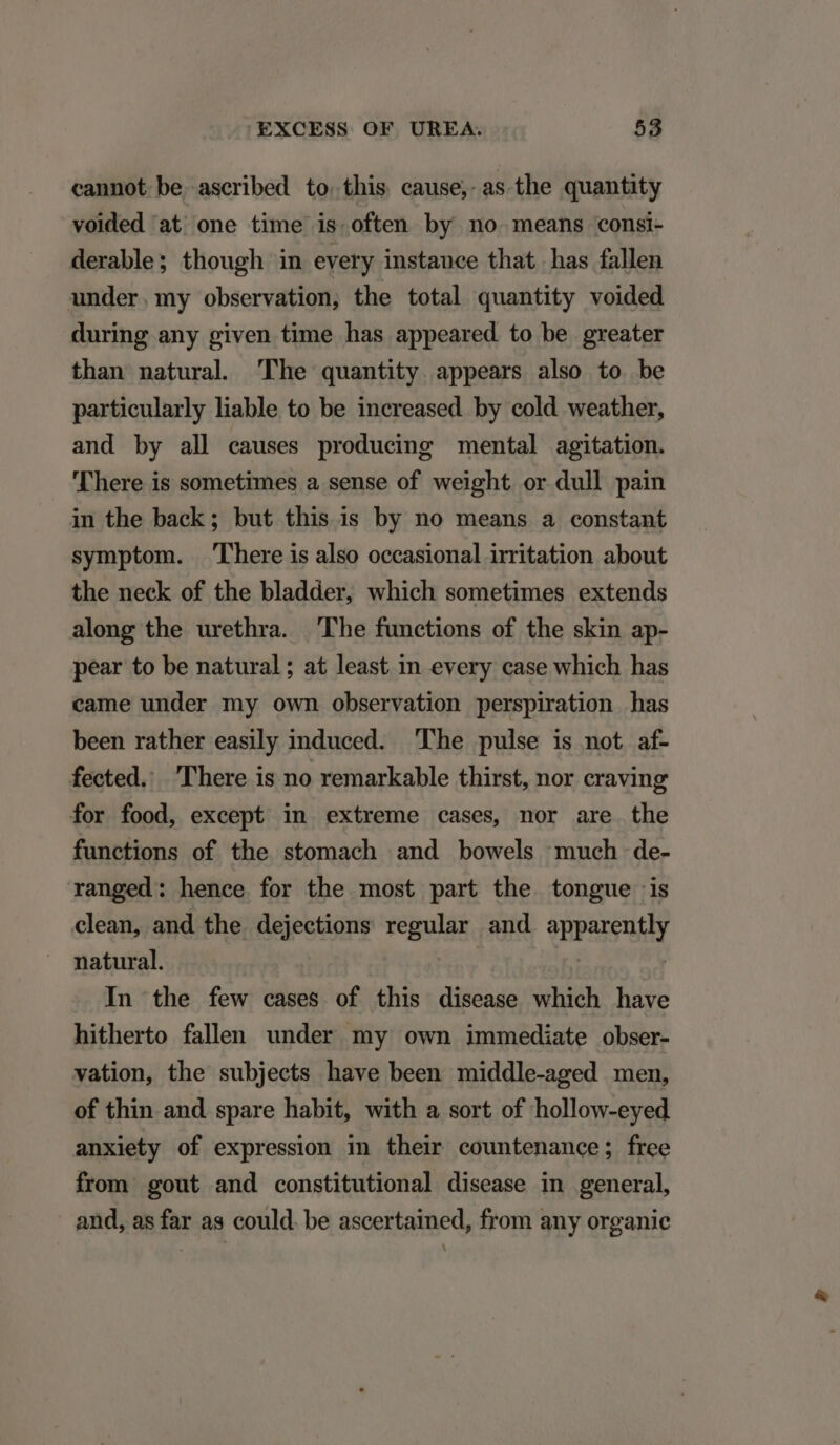 cannot be ascribed to.this cause, as the quantity volded at one time is often by no means consi- derable; though in every instance that has fallen under.my observation, the total quantity voided during any given time has appeared to be greater than natural 'The quantity appears also to be particularly liable to be increased by cold weather, and by all causes producing mental agitation. There is sometimes a sense of weight or dull pain in the back; but this is by no means a constant symptom. 'There is also occasional irritation about the neck of the bladder, which sometimes extends along the urethra. The functions of the skin ap- pear to be natural; at least in every case which has came under my own observation perspiration has been rather easily induced. The pulse is not af- fected. here is no remarkable thirst, nor craving for food, except in extreme cases, nor are the functions of the stomach and bowels much de- ranged: hence for the most part the tongue is clean, and the. dejections regular and apparently natural. In the few cases of this disease which have hitherto fallen under my own immediate obser- vation, the subjects have been middle-aged men, of thin and spare habit, with a sort of hollow-eyed anxiety of expression in their countenance; free from gout and constitutional disease in general, and, as far as could. be ascertained, from any organic