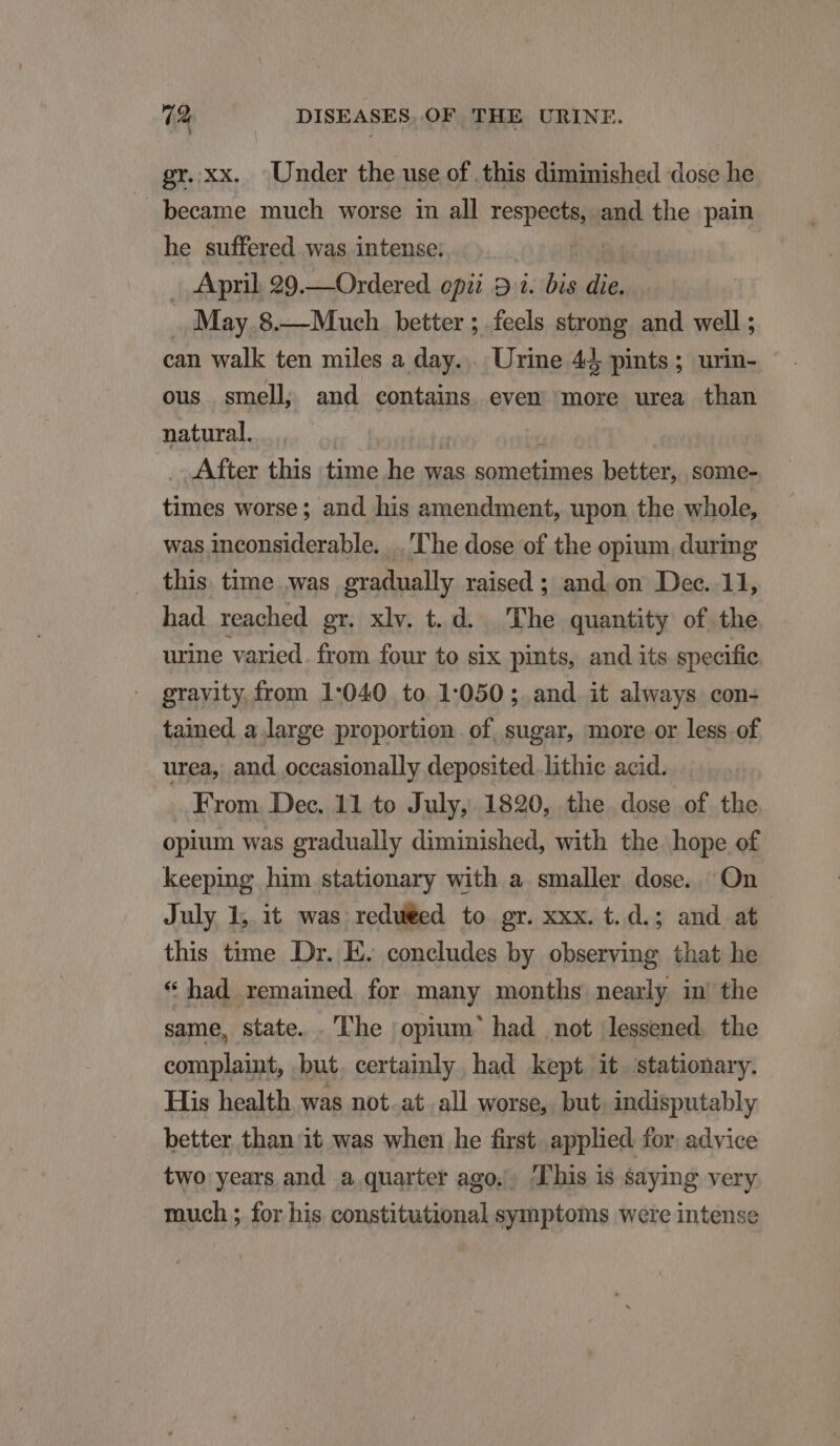 gr.xx. Under the use of this diminished dose he became much worse in all respete and the pain he suffered was intense. . April 29.—Ordered opi? 9 1. on die. ..:May.8.—Muceh better ; feels strong. and well; can walk ten miles a day... Urine 4J, pints ; urin- ous smell, and contains even more urea than natural. After this time he was Binh better, some- tinis worse; and his amendment, upon the whole, was inconsiderable. .. ''he dose of the opium during this time was gradually raised ; and on Dec. 11, had reached gr. xlv. t. d. The quantity of the urine varied. from four to six pints, and its specific gravity from 1:040 to 1:050 ; and it always con- tained a large proportion of sugar, more or less of urea, and. occasionally deposited. lithie acid. From Dec. 11 to July, 1820, the dose of the opium was gradually diminished, with the. hope of keeping him stationary with a smaller dose. On July 1; it was redu€ed to gr. xxx. t. d.; and at this time Dr. E. concludes by observing that he * had. remained for many months nearly in the same, state. he ;opium' had not lessened the complaint, but. certainly had kept it stationary. His health was not. at.all worse, but. indisputably better than it was when he first. applied. for. advice two years and a quarter ago.. his is saying very much ; for his constitutional symptoms were intense