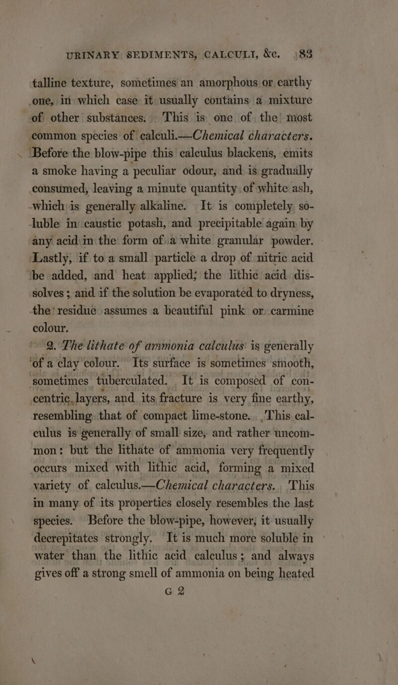 / talline texture, sometimes an amorphous or earthy one, in which case it usually contains a mixture of other substances. 'This is one of the: most common species of caleuli.— Chemical characters. a smoke having a peculiar odour, and. is gradually consumed, leaving a minute quantity . of white ash, luble in:caustic potash, and precipitable again by any acid. in the form of.a white granular powder. Lastly, if to a small particle a drop of nitric acid solves ; and if the solution be evaporated to dryness, colour. 29. The lithate of ammonia calculus: is generally of a clay colour. Tts surface is sometimes siooth, sometimes tübercülated. It is composed of con- centric. layers, and its fracture is very fie earthy, resembling. that of compact lime-stone. . .'T'his eal- culus is generally of small size; and rather uncom- mon: but the hthate of ammonia very frequently occurs mixed with lithie acid, forming a mixed variety of caleulus.— Chemical characters. . 'T'his in many of its properties closely resembles the last species. Before the blowzpipe, however; it usually deerepitates strongly. It is much more soluble in : water than. the lithic acid. calculus ; and always gives off a strong smell of ammonia on being heated G 2