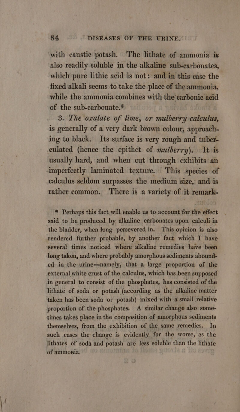 with caustie potash. The lithate of ammonia is also readily soluble in the alkaline sub-carbonates, which pure lhithie acid is not: and in this ease the fixed alkali seems to take the place of the ammonia, while the ammonia combines with the carbonic acid of the sub-carbonate.* 3. The ovalate of lime, or mulberry calculus, is generally of a very dark brown colour, approach- ing to black. Its surface is very rough and tuber- eulated (hence the epithet of mulberry). lt is usually hard, and when cut through exhibits an imperfeetly laminated texture. 'lhis species of caleulus seldom surpasses the medium size, and is rather common. There is a variety of it remark- * Perhaps this fact will enable us to account for the effect said to be produced by alkaline carbonates upon calculi in the bladder, when kong persevered in. This opinion is also rendered further probable, by another fact which I have several times noticed where alkaline remedies have been long taken, and where probably amorphous sediments abound- ed in the urine—namely, that a large proportion of the external white crust of the calculus, which has been supposed. in general to consist of the phosphates, has consisted of the lithate of soda or potash (according as the alkaline matter taken has been soda or potash) mixed with a small relative proportion of.the phosphates. A similar change also some- times takes place in the composition of amorphous sediments themselves, from the exhibition of the same remedies. In such cases the change is evidently for the worse, as the lithates of soda and potash are less soluble than the lithate of ammonia. !