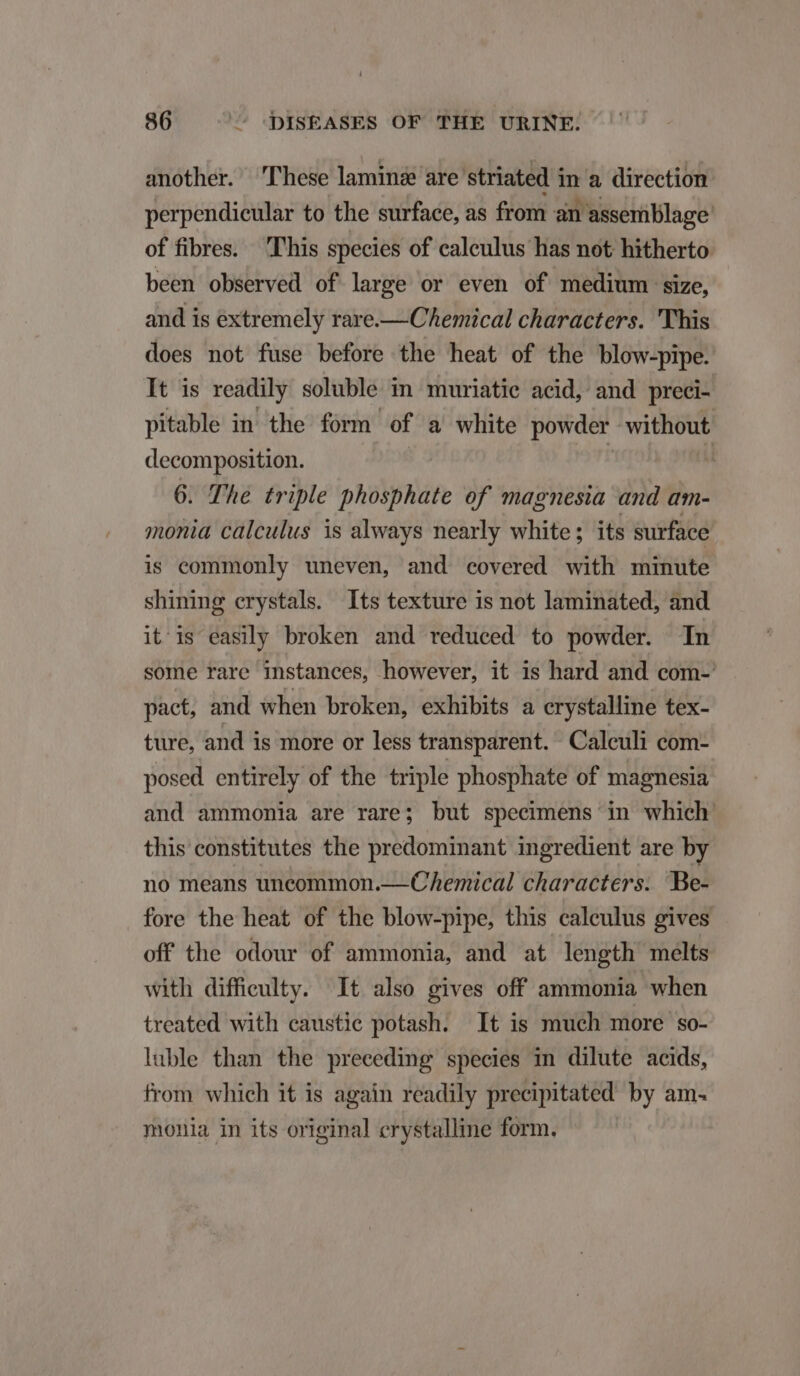 another. These lamingé are striated in a direction perpendieular to the surface, as from an assemblage of fibres. This species of calculus has not hitherto been observed of large or even of medium size, and is extremely rare.— Chemical characters. 'This does not fuse before the heat of the blow-pipe. It is readily soluble in muriatie acid, and preci- pitable in the form of a white powder without decomposition. | : : 6. The triple phosphate of magnesia and am- monia calculus is always nearly white; its surface is commonly uneven, and covered with minute shining crystals. Its texture is not laminated, and it is easily broken and reduced to powder. In some rare instances, however, it is hard and com- pact, and when broken, exhibits a crystalline tex- ture, and is more or less transparent. Calculi com- posed entirely of the triple phosphate of magnesia and ammonia are rare; but specimens in which this constitutes the predominant ingredient are by no means uncommon.— (Chemical characters. Be- fore the heat of the blow-pipe, this calculus gives off the odour of ammonia, and at length melts with difficulty. It also gives off ammonia when treated with caustie potash. It is much more so- luble than the preceding species in dilute acids, from which it is again readily precipitated by am- monia in its original crystalline form.