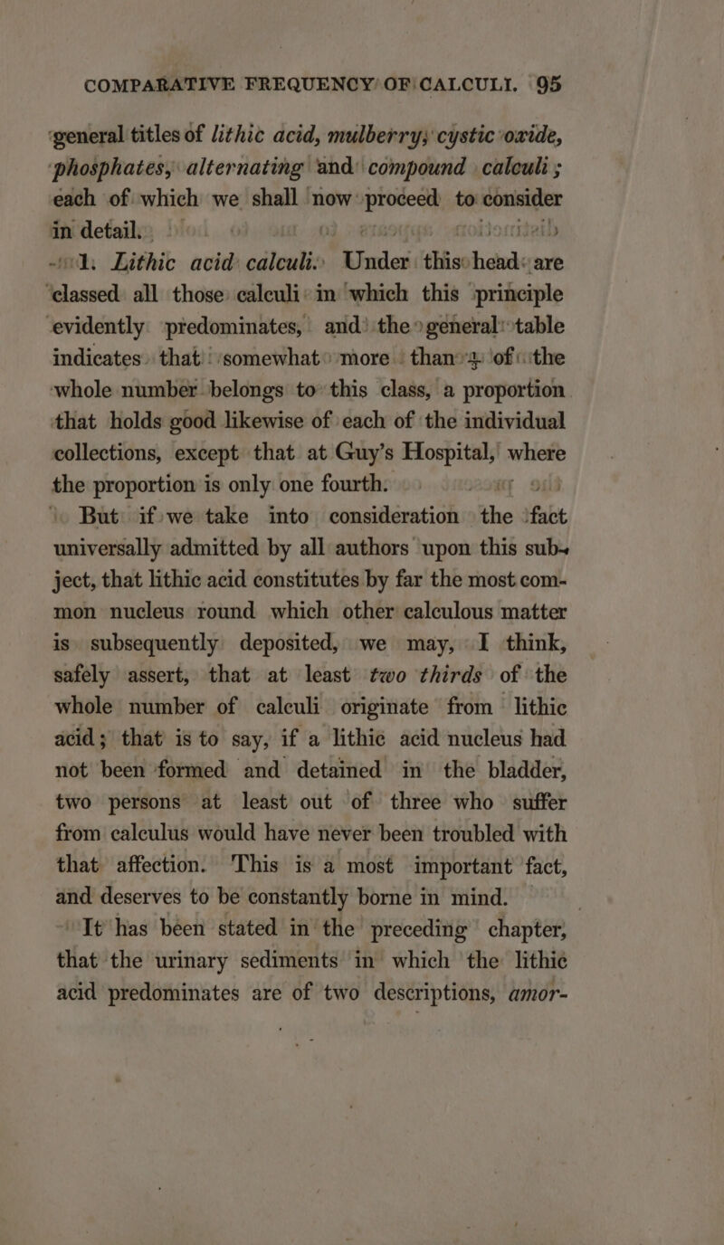 'general titles of lthic acid, mulberry; cystic oxide, phosphates,: alternating. 'and^ compound | calculi ; each of which we shall now: Miis to cotisidler in detail. | -d. Lithic acid: calculi. Sith tis heads are age all those. ealeuli: in which this principle evidently predominates, and: the^general: table indicates. that; somewhat more - than3: ofthe whole number belongs to this class, a proportion that holds good likewise of each of the individual collections, except that at Guy's i uil where the proportion is only one fourth. | | ^ But ifowe take into consideration the T universally admitted by all authors upon this sub- ject, that lithie acid constitutes by far the most com- mon nucleus round which other calculous matter is subsequently. deposited, we may, I think, safely assert, that at least £«o thirds of the whole number of calculi originate from lithic acid; that is to say, if ^a lithie acid nucleus had not been formed and detained in the bladder, two persons at least out of three who suffer from caleulus would have never been troubled with that affection. This is à most important fact, and deserves to be constantly borne in mind. — Tt has been stated in the preceding chapter, that the urinary sediments in which the lithie acid predominates are of two descriptions, amor-