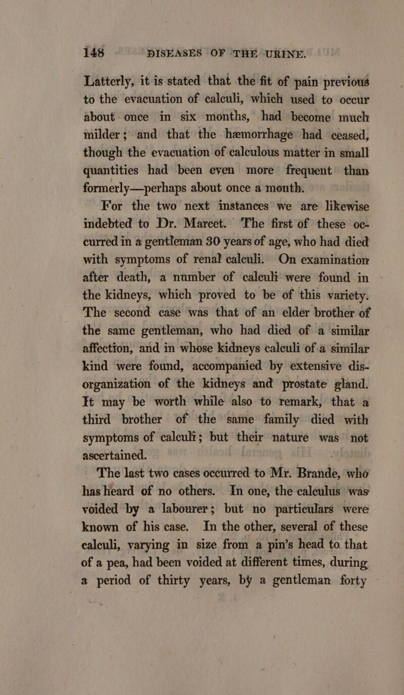 Latterly, it is stated that the fit of pain previous to the evacuation of caleuli, which used to occur about once in six months, had become much milder; and that the hsmorrhage had ceased, though the evacuation of caleulous matter in small quantities had been even more frequent than formerly— perhaps about once a month. For the two next instances we are likewise indebted to Dr. Marceet. Phe first of these oc- curred in a gentleman 30 years of age, who had died with symptoms of renal caleuli. On examination after death, a number of caleuh were found in the kidneys, which proved to be of this variety. 'The second case was that of an eldér brother of the same gentleman, who had died of a similar affection, and in whose kidneys caleuli of.à similar kind were found, accompanied by extensive dis- organization ef the kidneys and prostate gland. It may be worth while also to remark, that a third brother of the same family died with symptoms of caleuhi; but jy nature was not ascertained. | The last two eases occurred to Mr. Brande, whó hasheard of no others. In one, the caleulus wás voided by a labourer; but no particulars were known of his case. In the other, several of these caleuli, varying in size from a pin's head to that of a pea, had been voided at different times, during a period of thirty years, by a gentleman forty