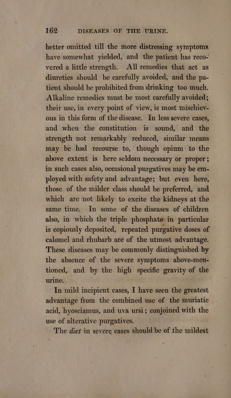 better omitted till the more distressing symptoms have somewhat yielded, and the patient has reco- vered a little strength. |. All remedies that act as diureties should be carefully avoided, and the pa- tient should be prohibited from drinking too much. Alkaline remedies must be most carefully avoided; their use, in every point of view, is most mischiev- ous in this form of the disease. In less severe cases, and when the constitution is sound, and the strength not remarkably redueed, similar means may be had recourse to, though opium to the above extent is here seldom necessary or proper; in such cases also, oceasional purgatives may be em- ployed with safety and advantage; but even here, those of the milder class should be preferred, and which are not lhkely to excite the kidneys at the sáme time. [Ín some of the diseases of children also, in which the triple phosphate in particular is copiously deposited, repeated purpative doses of calomel and rhubarb aré of the utmost advantage. These diseases may be commonly distinguished by the absence of the severe symptoms above-men- tioned, and by the high specific gravity of the urine. i; In mild incipient cases, I have seen the greatest advantage from the combined use of the muriatic acid, hyosciamus, and uva ursi ; eonjoined with the use of alterative purgatives. 'The diet in severe eases should be of the mildest d