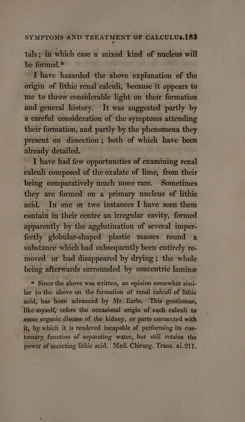 tals ;: in which case a | nisl kind of nucleus will be formed.* T have hazarded the above explanation of the sni of lithic renal caleuli, because it appears to me to thrów considerable light on their formation and general history. It was suggested partly by a careful consideration of the symptoms attending their formation, and partly by the phenomena they present on dissection ; both of which have been already detailed. TE have had few opportunities of examining renal caleuli composed of the oxalate of lime, from their being comparatively much more rare. Sometimes they are formed on a primary nucleus of lithic acid. In one or two instances I have seen them contain in their centre an irregular cavity, formed apparently by the agelutination of several imper- fectly globular-shaped plastie masses round a substance which had subsequently been entirely re- moved or had disappeared by drying ; the whole being afterwards surrounded by concentrie laminze kc: Since the above was written, an opinion somewhat simi- lar to the above on the formation of renal calculi of lithic acid, has been advanced by Mr. Earle. This gentleman, like myself, refers the occasional origin of such calculi to some organic disease of. the kidney, or parts connected with it, by which it is rendered incapable of performing its cus- tomary. function of separating water, but still retains the power of secreting lithic acid. Med. Chirurg. Trans. xi. 211.