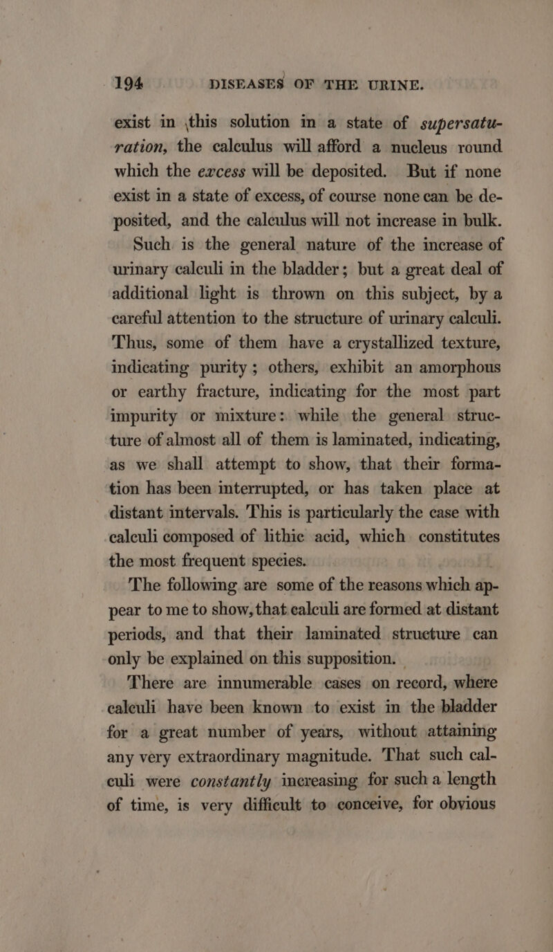 exist in this solution in a state of supersatu- ration, the calculus will afford a nucleus round which the ezcess will be deposited. But if none exist in a state of excess, of course none ean be de- posited, and the caleulus will not increase in bulk. Such is the general nature of the increase of urinary caleuli in the bladder; but a great deal of additional light is thrown on this subject, by a careful attention to the structure of urinary calculi. Thus, some of them have a crystallized texture, indieating purity ; others, exhibit an amorphous or earthy fracture, indicating for the most part impurity or mixture: while the general struc- ture of almost all of them is laminated, indicating, as we shall attempt to show, that their forma- tion has been interrupted, or has taken place at distant intervals. 'This is particularly the case with ealeuli composed of lithie acid, which constitutes the most frequent species. The following are some of the reasons which ap- pear to me to show, that calculi are formed at distant periods, and that their laminated strueture can only be explained on this supposition. | There are innumerable cases on record, where ealeuli have been known to exist in the bladder for a great number of years, without attaining any very extraordinary magnitude. That such cal- culi were constantly increasing for such a length of time, is very difficult to conceive, for obvious