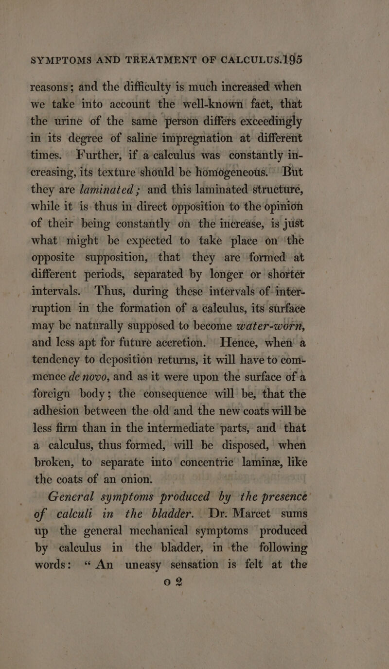 reasons; and the difficulty is much increased when we take into aecount the well-known faet, that the urine of the same person differs exceedingly in its degree of saline impregmation at different times. Further, if a calculus was constantly in- creasing, its texture shoüld be hómogeneoüs. But they are laminated ; and this laminated structure, while it is thus in direct opposition to the opinio of their being constantly on the increase, is just what might be expected to take plaee on 'the opposite supposition, that they are formed at different periods, separated by longer or shortét intervals. Thus, during these intervals of inter- ruption in the formation of a caleulus, its sürface may be naturally supposed to become «water-xworn, and less apt for future accretion. Hence, wheü à tendency to deposition returns, it will have to com- mence de no'v0, and as it were upon the surface of à foreign body; the consequence will be, that the adhesion between the old and the new coats will be less firm than in the intermediate parts, and that a calculus, thus formed, will be disposed, when broken, to separate into concentrie lamine, like the coats of an onion. : General. symptoms produced by the presence: of calculi in the bladder. Dx. Mareet sums up the general mechanical symptoms produced by ealeulus in the bladder, in the following words: * An uneasy sensation is felt at the