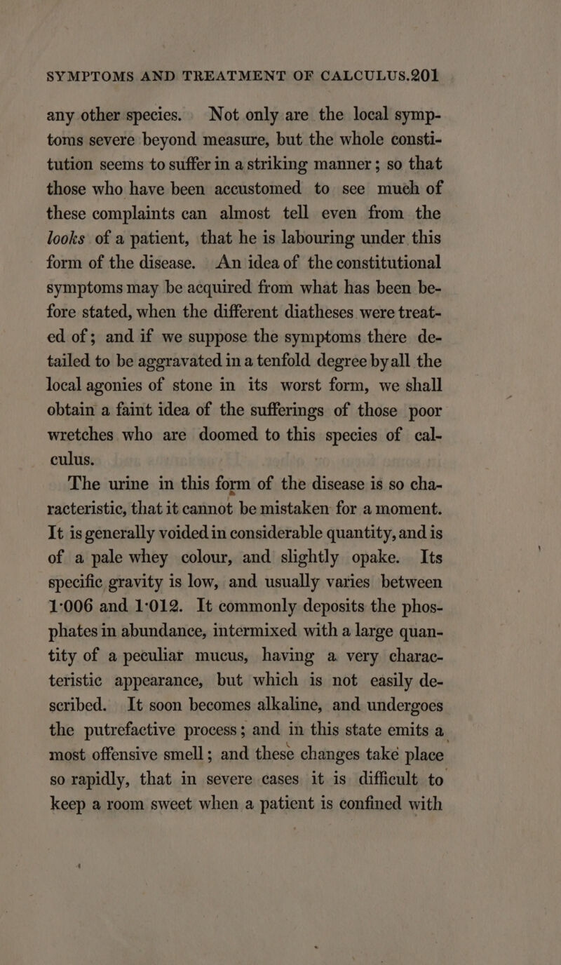 any other species. ^ Not only are the local symp- toms severe beyond measure, but the whole consti- tution seems to suffer in a striking manner ; so that those who have been accustomed to. see much of these complaints can almost tell even from the looks of a patient, that he is labouring under this form of the disease. An idea of the constitutional symptoms may be acquired from what has been be- fore stated, when the different diatheses were treat- ed of; and if we suppose the symptoms there de- tailed to be aggravated in a tenfold degree byall the localagonies of stone in its worst form, we shall obtain a faint idea of the sufferings of those poor wretches who are doomed to this species of cal- culus. The urine in this form of the disease is so cha- racteristic, that it cannot be mistaken for a moment. It is generally voided in considerable quantity, and is of a pale whey colour, and slightly opake. Its specifie gravity is low, and usually varies between 1:006 and 1:012. It commonly deposits the phos- phates in abundance, intermixed with a large quan- tity of a peculiar mucus, having a very charac- teristic appearance, but which is not easily de- scribed. It soon becomes alkaline, and undergoes the putrefactive process; and in this state emits a. most. offensive smell; and these changes take place so rapidly, that in severe cases it is diffieult to keep a room sweet when a patient is confined with