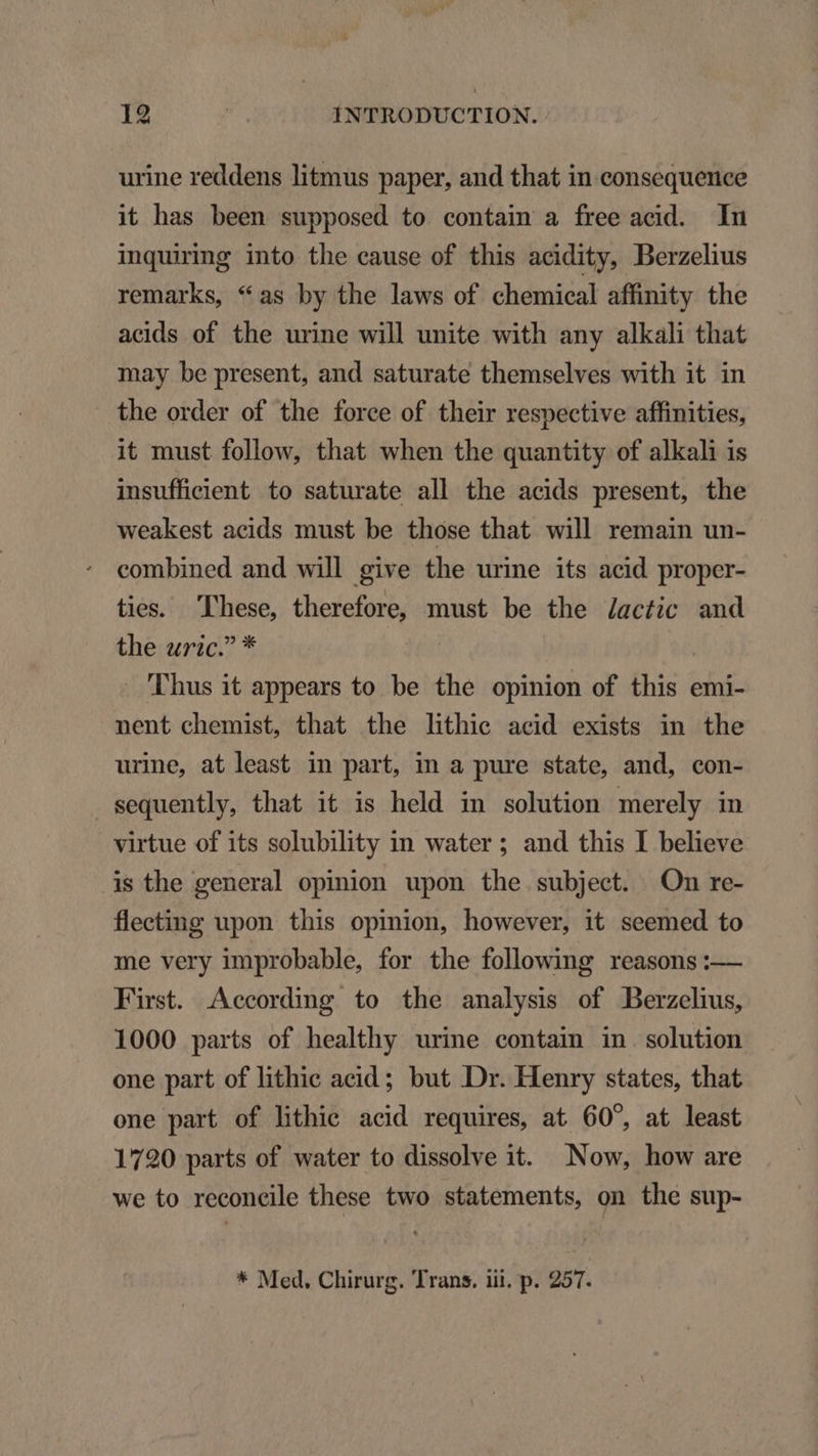 urine reddens litmus paper, and that in consequence it has been supposed to contain a free acid. In inquiring into the cause of this acidity, Berzelius remarks, *as by the laws of chemical affinity the acids of the urine will unite with any alkali that may be present, and saturate themselves with it in the order of the force of their respective affinities, it must follow, that when the quantity of alkali is insufficient to saturate all the acids present, the weakest acids must be those that will remain un- combined and will give the urine its acid proper- ties. 'Phese, therefore, must be the /actic and theiwuric? * - Thus it appears to be the opinion of this emi- nent chemist, that the lhthie acid exists in the urine, at least in part, in a pure state, and, con- sequently, that it is held in solution merely in virtue of its solubility in water ; and this I believe is the general opinion upon the. subject. On re- fleeting upon this opinion, however, it seemed to me very improbable, for the following reasons :— First. According to the analysis of Berzelhus, 1000 parts of healthy urine contain in solution one part of lithic acid; but Dr. Henry states, that one part of lithic acid requires, at 60^, at least 1720 parts of water to dissolve it. Now, how are we to reconcile these two statements, on the sup-