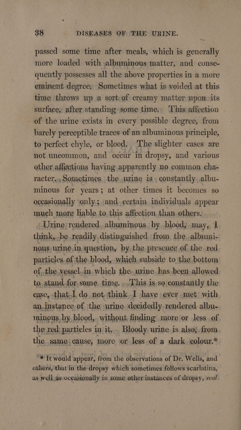 passed some time after meals, which is generally more loaded with albuminous matter, and conse- quently possesses all the above properties in a more eminent degree; Sometimes what 1s voided at this time throws up a sort of creamy matter upon its surface, after standing some time. his affeetion - of the urine exists in every possible degree, from barely perceptible traces of an albuminous principle, to perfect chyle, or blood. , The slighter cases are not uncommon, and occur in dropsy, and various other affections having apparently no common cha- racter.., Sometimes the urine is. constantly. albu- minous for years; at other times it becomes so occasionally only; and.certain individuals appear much more liable to this affection than others. |. Urine; rendered. albuminous.: by ..blood; may, 1 think, be. readily distinguished :from. the, albumi- nous; urine,in question, by.the presence of the. red particles. of the.blood,. which. subside to the bottom of. the. vessel.in which the. uxine. bas been allowed to. stand. for. some. time. ..T'his is.so:constantly the case, :that..L do not. think.I have ever met with an.instance of the urine :decidedly rendered. albu- minous. by. blood, without finding more or less of the red: particles iniit. Bloody urine is also; from. the. same; cause; more or less of a dark colour.* ^K It would appear, from the observations of Dr. Wells, and others, that in the dropsy which sometimes follows scarlatina, as well as.occasionally in some other instances of dropsy, rea/