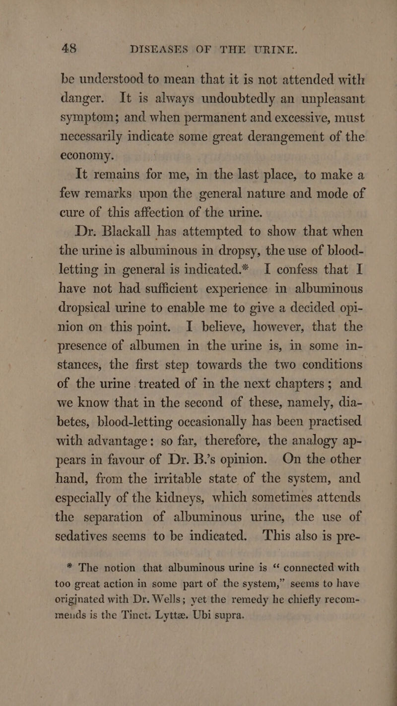 be understood to mean that it is not attended with danger. lt is always undoubtedly an unpleasant symptom; and when permanent and excessive, must necessarily indicate some great derangement of the economy. It remains for me, in the last place, to make a few remarks upon the general nature and mode of cure of this affection of the urine. Dr. Blackall has attempted to show that when the urine is albuminous in dropsy, the use of blood- letting in generalis indicated.* I confess that I have not had sufficient experience in albuminous dropsieal urine to enable me to give a decided opi- nion on this point. I believe, however, that the presenee of albumen in the urine is, in some in- stances, the first step towards the two conditions of the urine treated of in the next chapters ; and we know that in the second. of these, namely, dia- betes, blood-letting occasionally has been practised with advantage: so far, therefore, the analogy ap- pears in favour of Dr. Bs opinion. On the other hand, from the irritable state of the system, and especially of the kidneys, which sometimes attends the separation of albuminous urine, the use of sedatives seems to be indicated. This also is pre- * 'The notion that albuminous urine is ** connected with too great action in some part of the system, seems to have originated with Dr. Wells; yet the remedy he chiefly recom- menuds is the Tinct. Lyttae. Ubi supra.