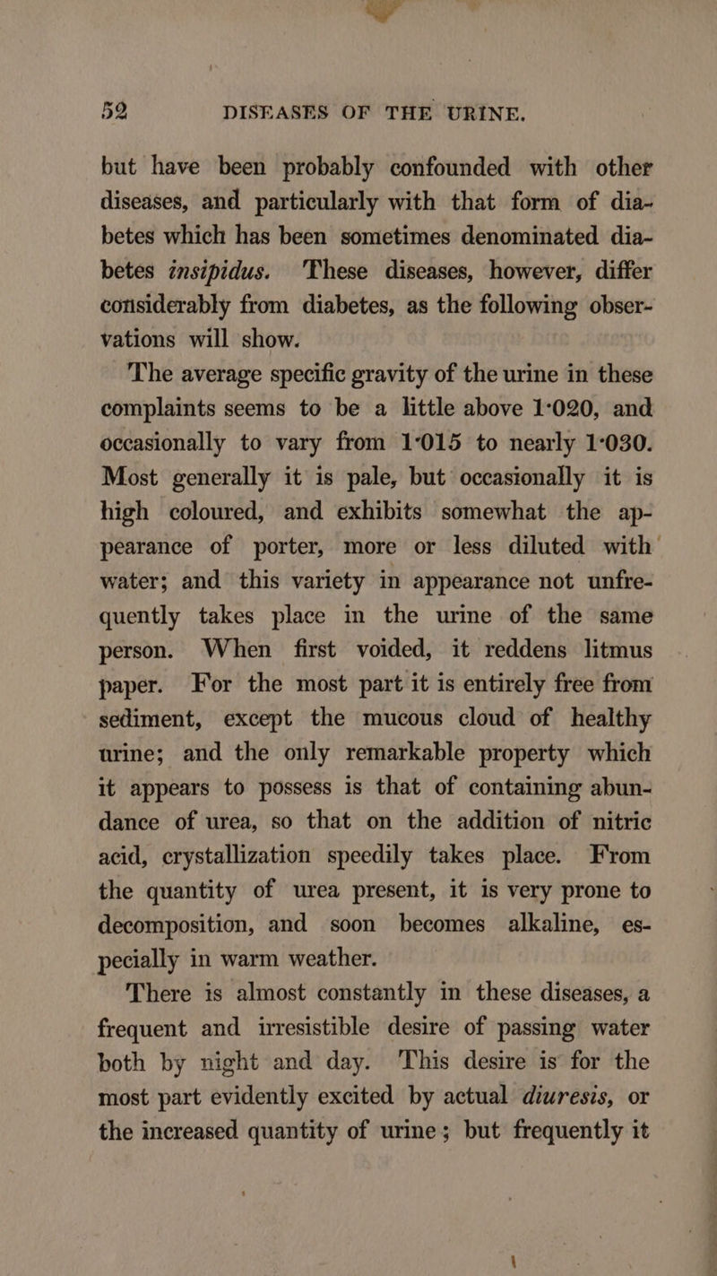 but have been probably confounded with other diseases, and particularly with that form of dia- betes which has been sometimes denominated dia- betes insipidus. 'Phese diseases, however, differ considerably from diabetes, as the following obser- vations will show. The average specific gravity of the urine in these complaints seems to be a little above 1:020, and occasionally to vary from 1:015 to nearly 1:030. Most generally it is pale, but occasionally it is high coloured, and exhibits somewhat the ap- pearance of porter, more or less diluted with water; and this variety in appearance not unfre- quently takes place in the urine of the same person. When first voided, it reddens litmus paper. For the most part it is entirely free from sediment, except the mucous cloud of healthy urine; and the only remarkable property which it appears to possess is that of containing abun- dance of urea, so that on the addition of nitric acid, crystallization speedily takes place. From the quantity of urea present, it is very prone to decomposition, and soon becomes alkalie, es- pecially in warm weather. 'There is almost constantly in these diseases, a frequent and irresistible desire of passing water both by night and day. 'Phis desire is for the most part evidently excited by actual diuresis, or the increased quantity of urine; but frequently it