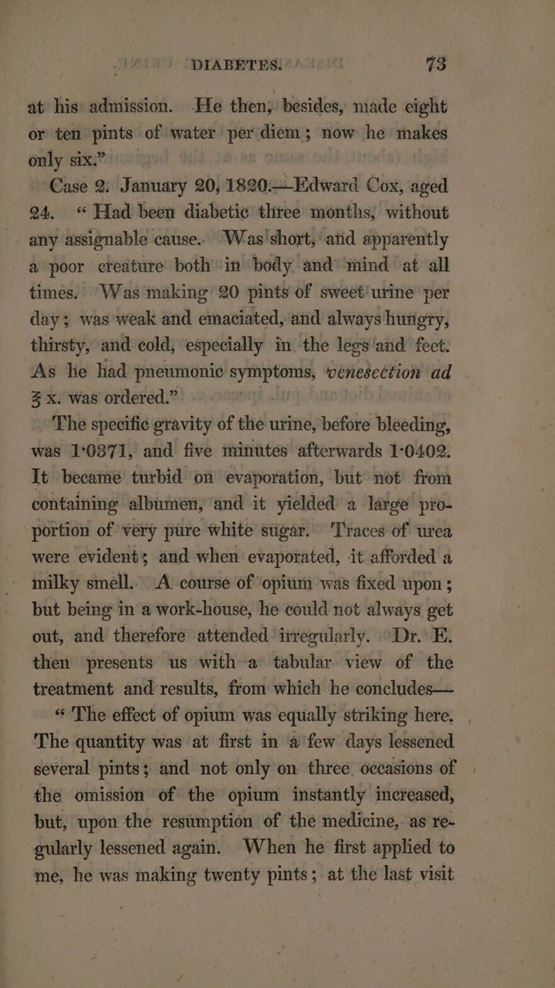 at his admission. He then; besides, made eight or ten i of water per diem ; now he makes only ix^ —— | ^'€ase 9. January 20, roa qpL Band Cox, aged 294. ** Had been diabetic tliree months; without any assignable cause. W'as'short, atid apparently à poor creature both in body and' mind at all times. Was making: 20 pints of sweet'urine per day; was weak and emaciated, and always hutigry, thirsty, and eold, especially in the legs and feet. As le had pneumonie Md: venescction ad 2 x. was ordered. 'The specific gravity of the urine, before bleeding, was 1:0271, and five minütes afterwards 1:0402. It became turbid on evaporation, but not from containing albümen, and it yielded a lárpge pro- portion of very püre white sügár. 'Traces of urea were evident; and when evaporated, it afforded a milky smell. .A course of opium was fixed upon ; but being in a work-house, he could not always get out, and therefore attended irregularly. ^ Dr. E. then presents us with a tabular view of the treatment and results, from which he concludes— * 'The effect of opium was equally striking here. 'The quantity was at first in à few days lessened several pints; and not only on three oecasions of . the omission of the opium instantly increased, but, upon the resumption of the medicine, as re- gularly lessened again. When he first applied to me, he was inaking twenty pints; at the last visit