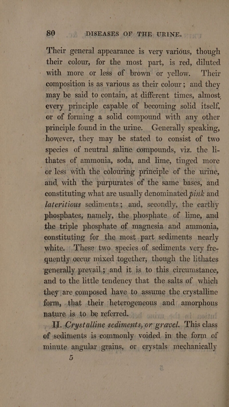 Their general appearance is very varióus, though their colour, for the most part, is red, diluted - with more or less of brown or yellow. 'Plheir composition is as various as their colour; and they may be said to contain, at different times, almost, every principle capable of becoming solid itself, or of forming a solid compound with any other principle found in the urine. Generally speaking, -however, they may be stated to consist of two species of neutral saline compounds, viz. the li- thates of ammonia, soda, and lime, tinged more orless with the colouring principle of the urine, and, with the purpurates of the same bases, and constituting what are usually denominated pz and lateritious sediments; and, secondly, the earthy phosphates, namely, the. phosphate of lime, and the triple phosphate of magnesia and ammonia, constituting for the most .part sediments nearly white. |. These: two. species of sediments very fre- quently:oecur mixed together, though the lithates generally prevail; and it is to this circumstance, . and to the little tendency that the salts of. which they are composed have.to assume the crystalline form, .that their 'heterogeneous and amerplious mature is to be referred. |... | AI. .Crystalline sediments, or pravel. This ane of sediments is commonly. voided. in the form of minute angular grains, or crystals mechanically 5