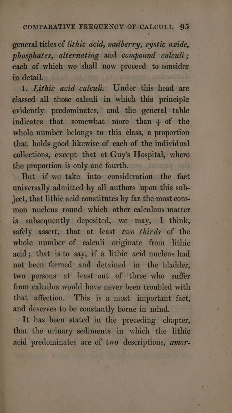 general titles of /izhic acid, mulberry, cystic oxide, phosphates, alternating and compound calculi ; each of which we shall now proceed to consider in detail. l. Lithic acid calculi. Under this head are elassed all those caleuli in which this principle evidently. predominates, and. the general table indieates that somewhat. more than &amp; of the whole number belongs to this class, a proportion that holds good likewise of each of the individual collections, except that at Guy's Hospital, where the proportion is only one fourth. | But if we take into consideration the fact universally admitted by all authors upon this sub- ject, that lithie acid constitutes by far the most com- mon nucleus round. which other calculous matter is subsequently deposited, we may, I think, safely assert, that at least wo £hirds of the whole number of caleuli originate from lithie acid; that is to sày, if à lithie. acid nucleus had not been formed and detaimed in the bladder, two persons at least out of three who suffer from caleulus would have never been troubled with that affection. 'lhis is a most important fact, and deserves to be constantly borne in mind. It has been stated in the preceding chapter, that the urinary sediments in which the lithie acid predominates are of two descriptions, amor-