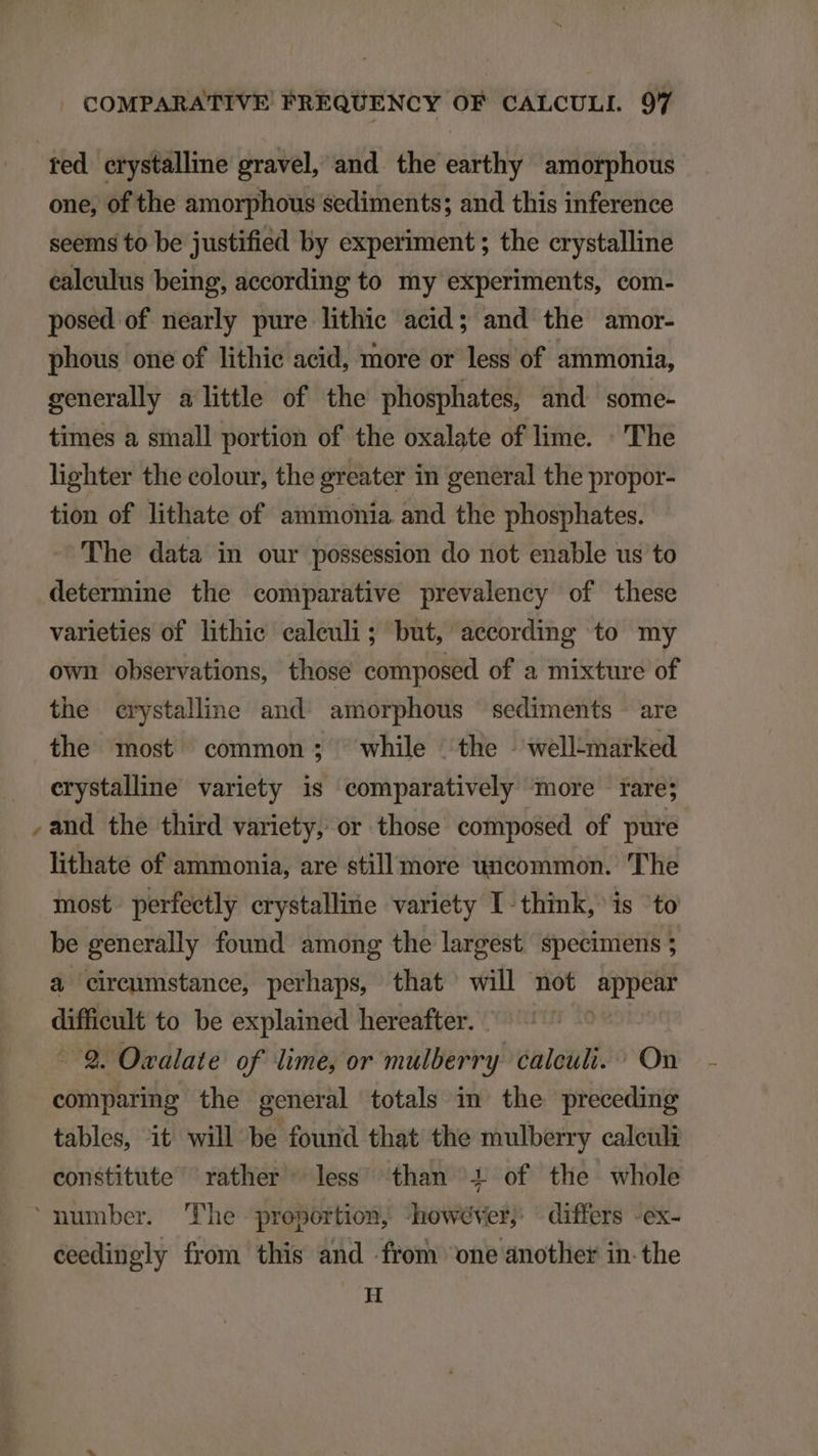 ^ red erystalline gravel, and the earthy amorphous one, of the amorphous sediments; and this inference seems to be justified by experiment ; the crystalline posed of nearly pure lithic acid; and the amor- phous one of lithie acid, more or less of ammonia, generally alittle of the phosphates, and some- times a small portion of the oxalate of lime. : 'The lighter the eolour, the greater in general the propor- tion of lithate of. ammonia and the phosphates. The data in our possession do not enable us to determine the comparative prevaleney of these varieties of lithie ealeuli; but, aecording to my own observations, those composed of a mixture of the erystaline and. amorphous sediments are the most common; while the - well-marked erystalhne variety is comparatively more rare; and the third variety, or those composed of pure lithate of ammonia, are still more uncommon. The most. perfeetly crystalline variety l- think, is to be generally found among the largest specimens ; à cirenmmstance, perhaps, that will not i difficult to be explained hereafter. -. €. Ozalate of lime, or mulberry calculi. : On comparing the general totals im the preceding tables, it will be found that the mulberry caleuli constitute rather ^ less than 2 of the whole ceedingly from this and from 'one another in-the H