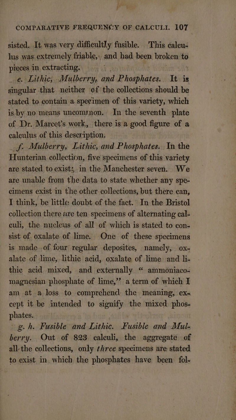 j/ | COMPARATIVE FREQUEN('Y OF CALCULI. 107 sisted. It was very difficultly fusible. . This caleu- lus was extremely friable, . and bad been broken: to pieces in extracting. | €. Lithic; . Mulberry, and Phosphates. t is singular that neither of the collections should be stated to contain a speeimen of this variety, which is by no means uncom;ynon. In the seventh plate of Dr. Marcet's work, there is a good figure of a ealeulus of this description. -F- Mulberry, Lithic, and Phosphates. Yn the Hunterian collection, five specimens of this variety are stated to exist; in the Manchester seven. We are unable from the data to state whether any spe- cimens exist in the other collections, but there can, I think, be little doubt of the fact. In the Bristol collection there are ten. specimens of alternating cal- culi, the nucleus of all of which is stated to con- sist of. oxalate of lime. One of these specimens is made .of four regular deposites, namely, ox- alate of lime, lithie acid, oxalate of lime «and li- thie acid mixed, and externally * ammoniaco- magnesian phosphate of lime a term of which I am at a loss to comprehend the meaning, ex- cept it be intended to signify the mixed. phos- | phates. | g. h. Fusible and Lithic. .Fusible and. .Mul- — berry. Out of 823 caleuh, the aggregate of allthe collections, only £hree specimens are stated to exist in which the phosphates have been fol.