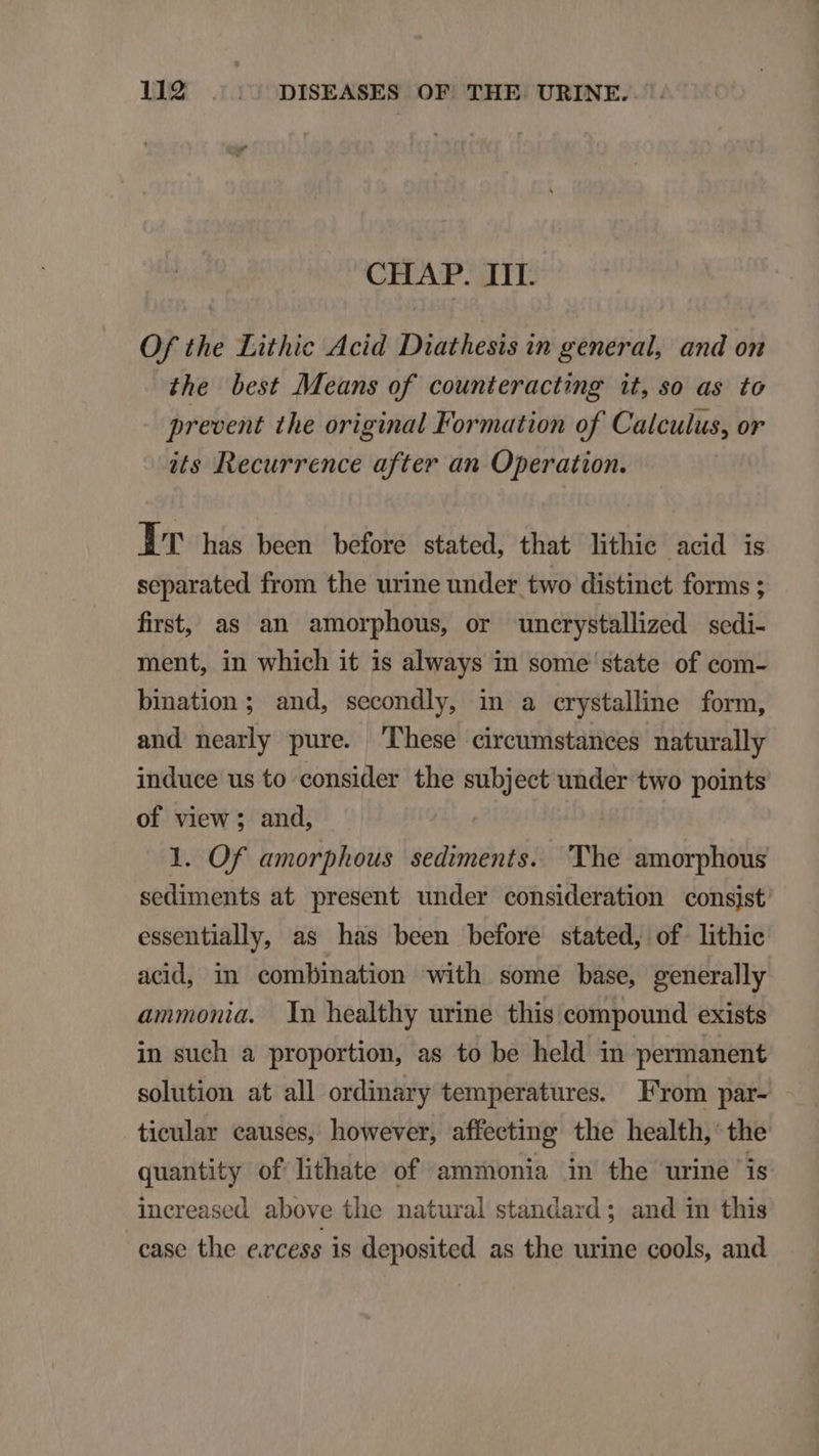 CHAP. III. Of the Lithic Acid Diathesis in general, and on the best Means of counteracting it, so as to prevent the original Formation of Calculus, or its Recurrence after an Operation. IT has been before stated, that lithie acid is separated from the urine under two distinct forms ; first, as an amorphous, or uncrystallized sedi- ment, in which it 1s always in some state of com- bination ; and, secondly, in a crystalline form, and nearly pure. 'Phese circumstances naturally induce us to consider the subject under two points of view ; and, 1. Of amorphous sediments. 'The amorphous sediments at present under consideration consist essentially, as has been before stated, of lithic acid, in combination with some base, generally ammonia. Yn healthy urine this compound exists in such a proportion, as to be held in permanent solution at all ordinary temperatures. From paár- tieular causes, however, affecting the health, the quantity of lithate of ammonia in the urine is increased above the natural standard ; and in this case the excess is deposited as the urine cools, and