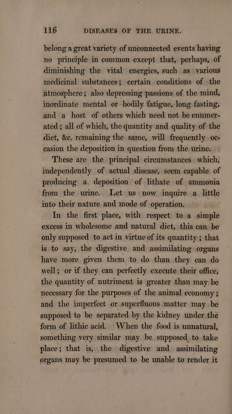 belong a great variety of unconnected events having no principle in common except that, perhaps, of diminishing the vital energies, such .as various medicinal substances; certain conditions of the atmosphere; also depressing passions of the mind, inordinate mental or bodily fatigue, long fasting, and a host of others which need not be enumer- ated ; all of which, the quantity and quality of the diet, &amp;c. remaining the same, will frequently oc- casion the deposition in question from the urine. These are the principal circumstances : which, independently of actual disease, seem capable of producing a. deposition of lithate of ammonia from the urine. Let us now inquire a little into their nature and mode of operation. In the first place, with respect to a simple excess in wholesome and natural diet, this can. be only supposed to act in virtue of its quantity ; that is to say, the digestive and assimilating. organs have more given them to do than they can do well; or if they can perfectly execute their office, the quantity of nutriment is greater than may be necessary for the purposes of the animal economy ; and the imperfect or.superfluous matter may be supposed to be separated by the kidney under the form of lithic acid. When the food is unnatural, something very similar may be supposed to take place; that is, the digestive and assimilating organs may be presumed to be unable to render it