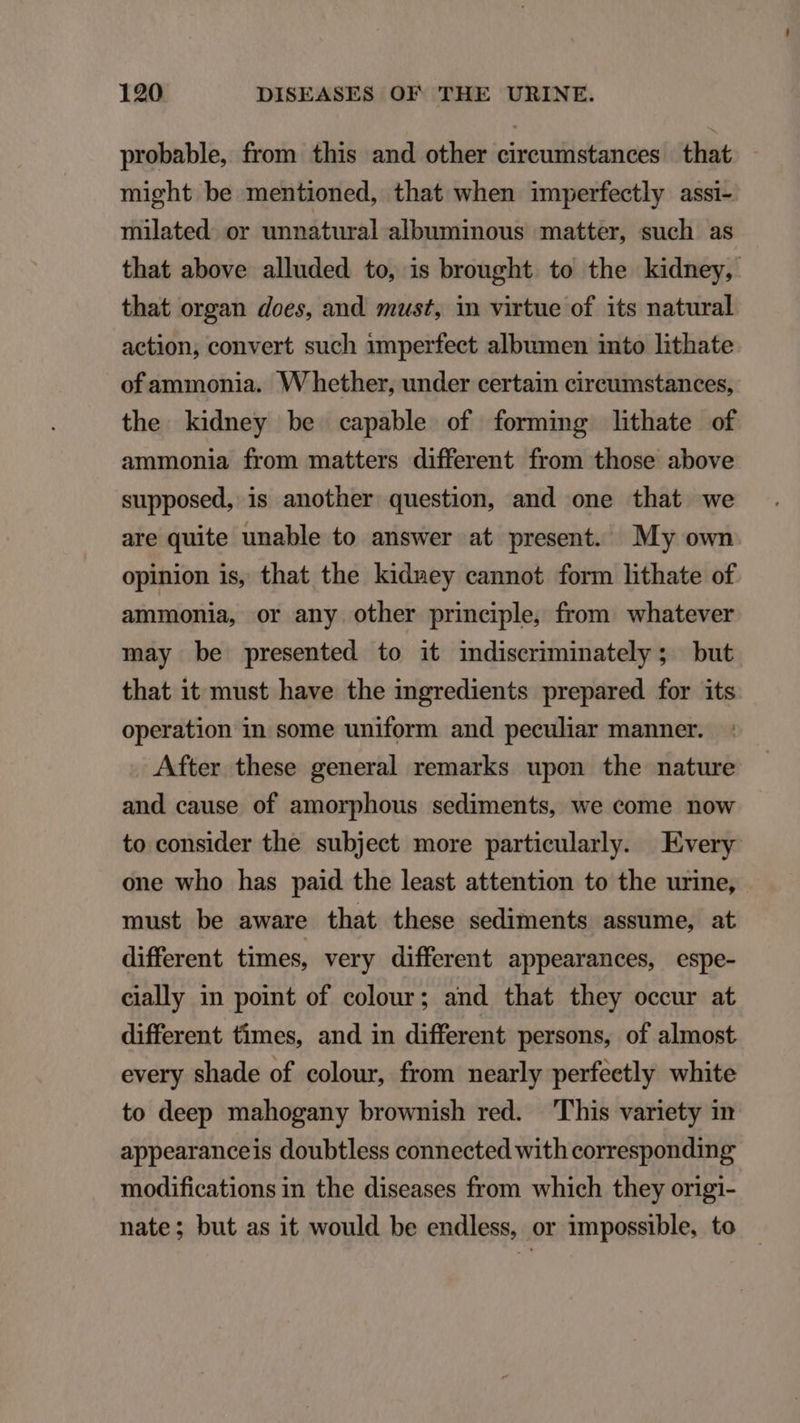 probable, from this and other circumstances that might be mentioned, that when imperfectly assi- milated. or unnatural albuminous matter, such as that above alluded to, is brought. to the kidney, that organ does, and must, in virtue of its natural action, convert such 1mperfect albumen into lithate of ammonia. Whether, under certain circumstances, the kidney be capable of forming lithate of ammonia from matters different from those above supposed, is another question, and one that we are quite unable to answer at present My own opinion is, that the kidney cannot form lithate of ammonia, or any other principle, from whatever may be presented to it indiseriminately ; but that it must have the ingredients prepared for its operation in some uniform and peculiar manner. After these general remarks upon the nature and cause of amorphous sediments, we come now to consider the subject more particularly. Every one who has paid the least attention to the urine, must be aware that these sediments assume, at different times, very different appearances, espe- cially in point of colour; and that they occur at different times, and in different persons, of almost every shade of colour, from nearly perfeetly white to deep mahogany brownish red. This variety in appearanceis doubtless connected with corresponding modifications in the diseases from which they origi- nate; but as it would be endless, or impossible, to