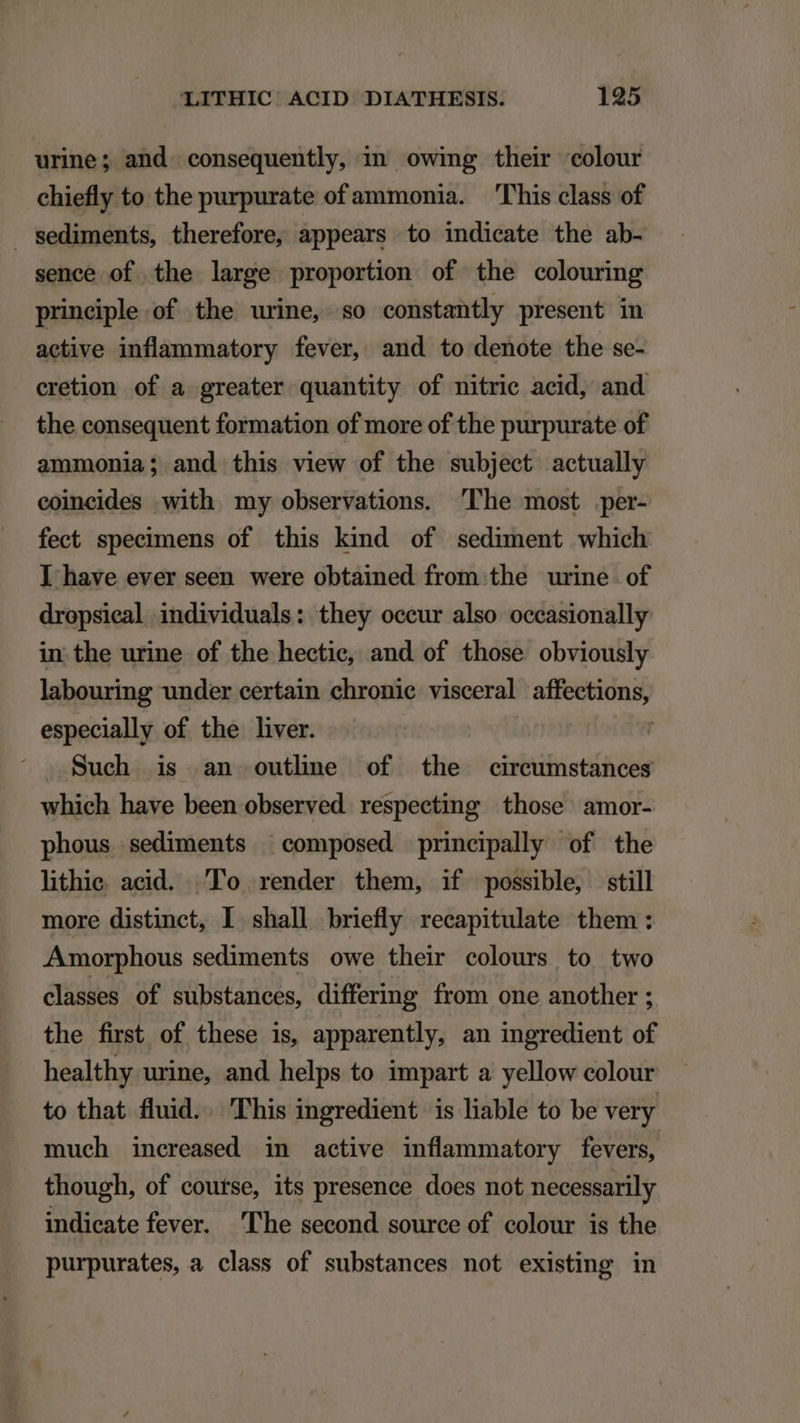 urine; and. consequently, in owing their «colour chiefly to the purpurate ofammonia. 'l'his class of sediments, therefore, appears to indicate the ab- sence of the large proportion of the colouring principle of the urine, so constantly present in active inflammatory fever, and to denote the se- cretion of a greater quantity of nitric acid, and the consequent formation of more of the purpurate of ammonia; and this view of the subject actually eoincides -with my observations. 'lhe most per- fect specimens of this kind of sediment which ] have ever seen were obtained from the urine of dropsieal individuals: they occur also occasionally in the urine of the hectie, and of those obviously labouring under certain chronie visceral — especially of the liver. Such is an outlime of the circumstances which have been observed. respecting those amor- phous sediments ^ composed principally of the lithie acid. Po render them, if possible, still more distinct, I shall briefly recapitulate them: Amorphous sediments owe their colours to two classes of substances, differing from one another ; the first of these is, apparently, an ingredient of healthy urine, and helps to impart a yellow colour to that fluid. . This ingredient is liable to be very much increased in active inflammatory fevers, though, of coutse, its presence does not necessarily indicate fever. l'he second source of. colour is the purpurates, a class of substances not existing in