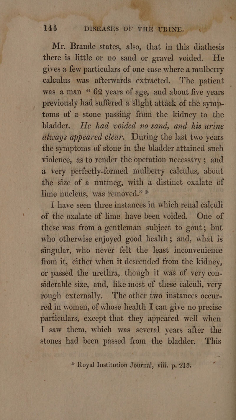 DONC Mr. Brande states, also, that in this diathesis there is little or no sand or gravel voided. He gives a few particulars of one case where a mulberry caleulus was afterwards extraeted. The patient was a man * 62 years of age, and about five years previously had suffered a slight attack of the symp-. toms of a stone passing from the kidney to the bladder.. He had woided no sand, and his urine alicays appeared clear. During the last two years the symptoms of stone in the bladder attained such violence, as to render the operation necessary ; and a very perfeetly-formed mulberry caleulus, about the size of a nutmeg, with a distinct oxalate of lime nucleus, was removed. * I have seen three instances in which renal calculi of the oxalate of lime have been voided. One of these was from a gentleman subject to gout; but who otherwise enjoyed good health; and, what is singular, who never felt the least inconvenience from it, either when it descended from the kidney, or passed the urethra, though it was of very con- siderable size, atd, like most of these caleuli, very rough externally. The other two instances occur- red in women, of whose health I can give no precise partieulars, except that they appeared well when I saw them, which was several years after the stones had been passed from the bladder. This Pd