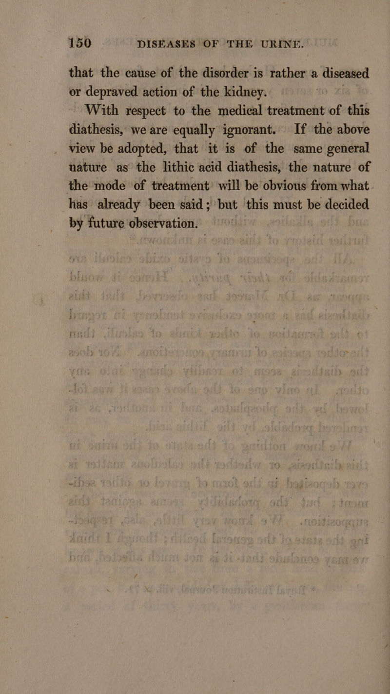 that the cause of the disorder is rather a diseased or depraved action of the kidney. | With respect to the medical treatment of this diathesis, we are equally ignorant. If the above view be adopted, that it is of the same general uature as the lithie acid diathesis, the nature of the mode of treatment will be obvious from what lias already been said; but this must be decided by future observation.