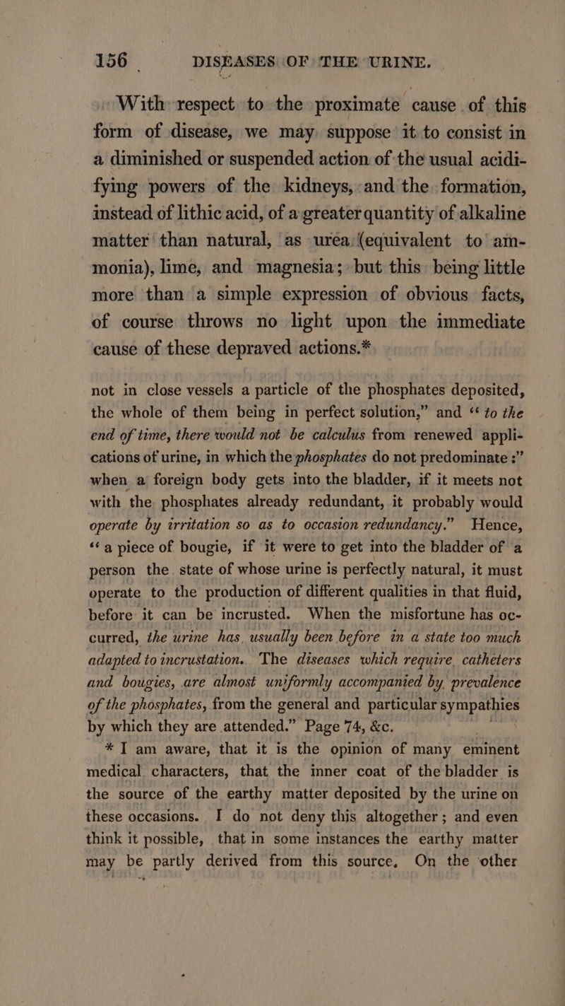 -. With respect to the proximate cause of this form of disease, we may. suppose it to consist in a diminished or suspended action of the usual acidi- fyimg powers of the kidneys, and the. formation, instead of lithic acid, of a greater quantity of alkaline matter than natural, as urea (equivalent to am- monia), lime, and magnesia; but this. being little more than a simple expression of obvious facts, of course throws no light upon the immediate cause of these depraved actions.* not in close vessels a particle of the phosphates deposited, the whole of them being in perfect solution, and ** £o zhe end of time, there xvould not. be calculus from renewed appli- cations of urine, in which the phosphates do not predominate ; when a foreign body gets into the bladder, if it meets not with the. phosphates already redundant, it probably would operate by irritation so as to occasion redundancy. Hence, * a piece of bougie, if it were to get into the bladder of a person the state of whose urine is perfectly natural, it must operate to the production of different qualities in that fluid, before it can be incrusted. When the misfortune has oc- curred, /he urine has, usually been before in a state too much adapted to incrustation. The diseases which require, catheters and bougies, are almost. un)formly accompanied by, prevalence of the phosphates, from the general and. particular sympathies by which they are attended. Page 74, &amp;c. * [ am aware, that it is the opinion of many eminent medical characters, that the inner coat of the bladder is the source of the earthy matter deposited by the urine on these occasions. I do not deny this altogether; and even think it possible, that in some instances the earthy matter may be partly derived from this source, On the other