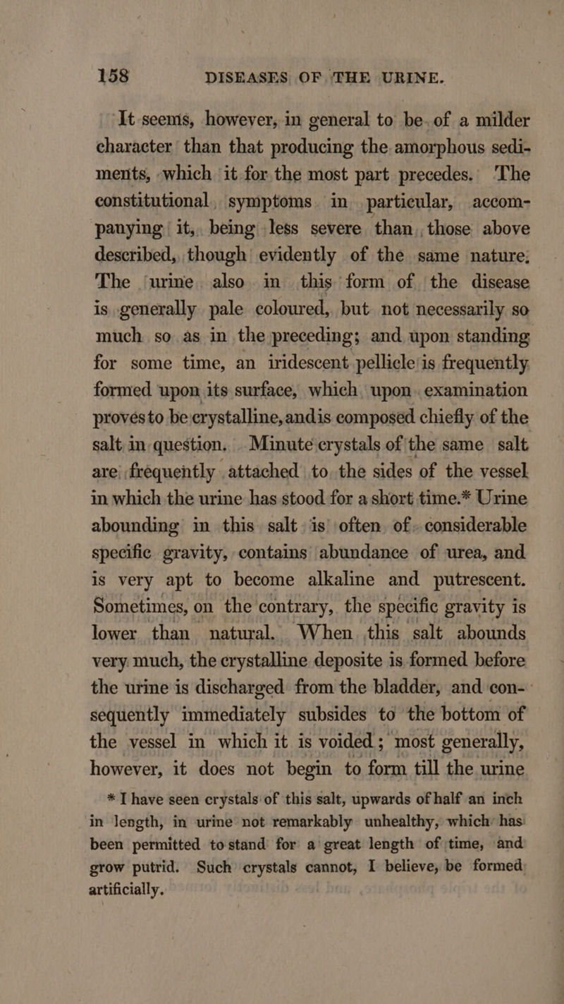 It seems, however, in general to be. of a milder charaeter than that producing the amorphous sedi- ments, which it for the most part precedes. The eonstitutional, symptoms. in particular, accom- pauying it, being less severe than. those above described, though evidently of the same nature; 'The 'urine. also in this form of the disease is generally pale coloured, but. not necessarily so much so às in the preceding; and upon standing for some time, an iridescent pellicle'is frequently formed upon its surface, which. upon. examination provésto be erystalline, andis eomposed chiefly of the salt in.question. .. Minute crystals of the same | salt are; frequently attached to. the sides of the vessel in which the urine has stood for a short time.* Urine abounding in this salt is often of. considerable specific. gravity, contains abundance of urea, and is very apt to become alkaline and putrescent. Sometimes, on the. contrary, the specific gravity is lower than natural. When this salt abounds very. much, the erystalline deposite is formed before the urine is discharged. from the bladder, and eon- sequently immediately subsides to the bottom of the vessel in which it is voided ; most generally, however, it does not begin to form till the urine * I have seen crystals of this salt, upwards of half an inch in length, in urine not remarkably unhealthy, which. has: been permitted tostand for a' great length of time, and grow putrid. Such crystals cannot, I believe, be formed: artificially.