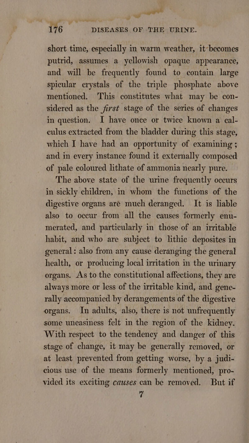 diis w bd 176 DISEASES OF THE URINE. short time, especially in warm weather, it-becomes putrid, assumes a yellowish opaque appearance, and wil be frequently found to contain large spieular crystals of the triple phosphate above mentioned. This constitutes what may be con- sidered as the first stage of the series of changes in question. I have once or twice known a cal- culus extracted from the bladder during this stage, whieh I have had an opportunity of examining ; and in every instance found it externally composed of pale coloured hthate of ammonia nearly pure. The above state of the urime frequently occurs in sickly children, in whom the functions of the digestive organs aré much deranged. It is liable also to oceur from all the causes formerly enu- merated, and particularly in those of an irritable habit, and who are subject to lithie deposites in general: also from any cause deranging the general health, or producing local irritation in the urinary organs. As to the constitutional affections, they are always more or less of the irritable kind, and gene- rally accompanied by derangements of the digestive organs. In adults, also, there is not unfrequently some uneasiness felt in the region of the kidney. With respeet to the tendency and danger of this stage of change, it may be generally removed, or at least prevented from getting worse, by a judi- cious use of the means formerly mentioned, pro- vided its exciting causes can be removed. But if