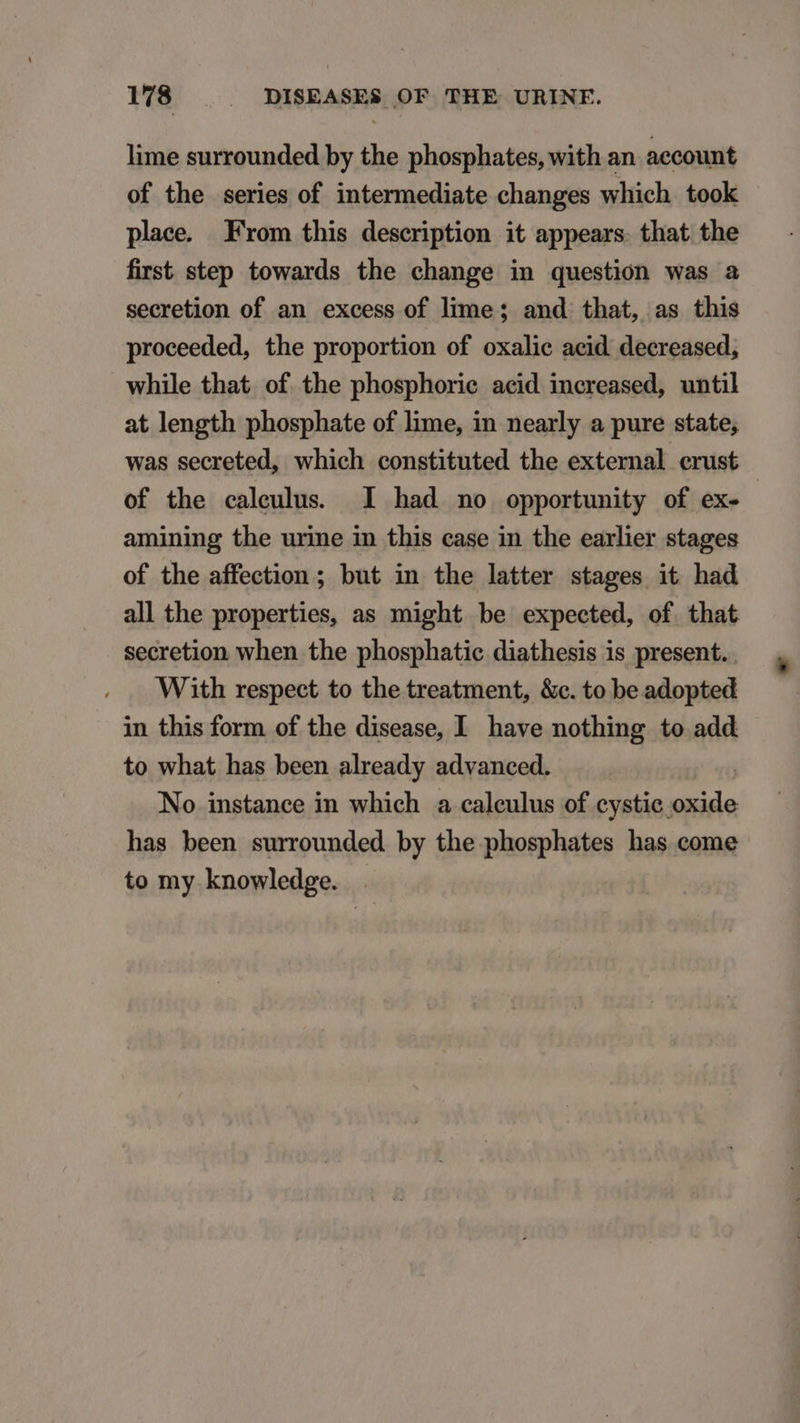 lime surrounded by the phosphates, with an. aecount of the series of intermediate changes which took place. From this description it appears. that the first step towards the change in question was a secretion of an excess of lime ; and that, as this proceeded, the proportion of oxalic acid. decreased, while that of the phosphorie acid increased, until at length phosphate of lime, in nearly a pure state, was secreted, which constituted the external erust of the caleulus. I had no opportunity of ex- - amining the urime in this case in the earlier stages of the affection ; but in the latter stages it had all the properties, as might be expected, of that secretion when the phosphatie diathesis is present. . With respect to the treatment, &amp;c. to be adopted in this form of the disease, I have nothing to add to what has been already advanced. | No instance in which a calculus of cystic oxide has been surrounded by the phosphates has come to my knowledge. .